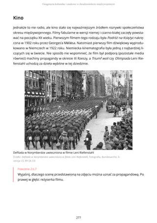 Kino
Jednakże to nie radio, ale kino stało się najważniejszym źródłem rozrywki społeczeństwa
okresu międzywojennego. Filmy fabularne w wersji niemej i czarno-białej zaczęły powsta-
wać na początku XX wieku. Pierwszym filmem tego rodzaju była Podróż na Księżyc nakrę-
cona w 1902 roku przez Georges’a Mélièsa. Natomiast pierwszy film dźwiękowy wyprodu-
kowano w Niemczech w 1922 roku. Niemiecka kinematografia była jedną z najbardziej li-
czących się w świecie. Nie sposób nie wspomnieć, że film był podporą (pozostałe media
również) machiny propagandy w okresie III Rzeszy, a Triumf woli czy Olimpiada Leni Rie-
fenstahl uchodzą za dzieła wybitne w tej dziedzinie.
Defilada w Norymberdze uwieczniona w filmie Leni Riefenstahl
Źródło: Defilada w Norymberdze uwieczniona w filmie Leni Riefenstahl, Fotografia, Bundesarchiv, li-
cencja: CC BY-SA 3.0
Polecenie 2.6.7
Wyjaśnij, dlaczego scenę przedstawioną na zdjęciu można uznać za propagandową. Po
prawej w głębi: reżyserka filmu.
Osiągnięcia kulturalne i naukowe w dwudziestoleciu międzywojennym
277
 