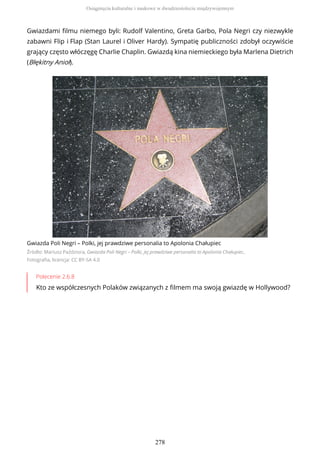 Gwiazdami filmu niemego byli: Rudolf Valentino, Greta Garbo, Pola Negri czy niezwykle
zabawni Flip i Flap (Stan Laurel i Oliver Hardy). Sympatię publiczności zdobył oczywiście
grający często włóczęgę Charlie Chaplin. Gwiazdą kina niemieckiego była Marlena Dietrich
(Błękitny Anioł).
Gwiazda Poli Negri – Polki, jej prawdziwe personalia to Apolonia Chałupiec
Źródło: Mariusz Paździora, Gwiazda Poli Negri – Polki, jej prawdziwe personalia to Apolonia Chałupiec,
Fotografia, licencja: CC BY-SA 4.0
Polecenie 2.6.8
Kto ze współczesnych Polaków związanych z filmem ma swoją gwiazdę w Hollywood?
Osiągnięcia kulturalne i naukowe w dwudziestoleciu międzywojennym
278
 