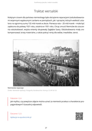 Traktat wersalski
Kolejnym ciosem dla państwa niemieckiego było obciążenie reparacjami (odszkodowania-
mi wojennymi wypłacanymi zarówno w pieniądzach, jak i sprzęcie), których wielkość usta-
lono na ogromną sumę 132 mld marek w złocie. Pierwsza rata – 20 mld marek – miała być
zapłacona do połowy 1921 roku, ostatnia w 1951 roku. Chcąc zmusić Niemców do uiszcze-
nia odszkodowań, wojska ententy okupowały Zagłębie Saary. Odszkodowania miały zre-
kompensować straty materialne, a także pokryć renty dla wdów, inwalidów, sierot.
Niemieckie reparacje
Źródło: Niemieckie reparacje, Fotografia, Bundesarchiv, licencja: CC BY-SA 3.0
Polecenie 1.2.4
Jak myślisz, czy powyższe zdjęcie można uznać za niemiecki przekaz o charakterze pro-
pagandowym? Uzasadnij odpowiedź.
Ćwiczenie 1.2.5
Aplikacja na epodreczniki.pl
Konferencja paryska i traktat wersalski
27
 