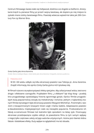 Centrum filmowego świata stało się Hollywood, dzielnica Los Angeles w Kalifornii. Amery-
kanie kręcili tu pierwsze filmy już przed I wojną światową, ale dopiero po niej miejsce to
zyskało miano stolicy światowego filmu. Powstały wówczas wytwórnie takie jak 20th Cen-
tury Fox czy Warner Bros.
Greta Garbo jako Anna Karenina
Źródło: Metro-Goldwyn-Mayer, Greta Garbo jako Anna Karenina, Fotografia, domena publiczna
Polecenie 2.6.9
W XX i XXI wieku odbyło się kilka ekranizacji powieści Lwa Tołstoja pt. Anna Karenina.
Znajdź informację, kto oprócz Grety Garbo grał w nich tytułową rolę.
W filmach starano się wykorzystywać efekty specjalne. Aby zafascynować widza, tworzono
drogie i efektowne scenografie. Przykładem filmu „z efektami” był King Kong – przebój
kina przygodowego opowiadający historię ogromnego goryla. Oprócz filmów przygodo-
wych dużą popularnością cieszyły się melodramaty i romanse. Jednym z najbardziej zna-
nych filmów tej kategorii była ekranizacja powieści Margaret Mitchell pt. Przeminęło z wia-
trem z niezapomnianymi kreacjami Vivien Leigh i Clarka Gable’a. Adaptowanie powieści
w dwudziestoleciu międzywojennym stało się niezwykle popularne. Przekształcanie ich
fabuły w scenariusze filmowe lub teatralne było sposobem na łatwy zysk. Finansujący
ekranowe przedsięwzięcia szybko odkryli, że powodzenie filmu (a tym samym wpływy
z niego) tylko częściowo zależy od jego walorów artystycznych. Istotna jest również dobra
fabuła i dodatkowe efekty. Duży wpływ na oglądalność ma też obsada.
Osiągnięcia kulturalne i naukowe w dwudziestoleciu międzywojennym
279
 