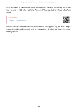Lata dwudzieste to także rozwój filmów animowanych. Pierwszy animowany film dźwię-
kowy powstał w 1928 roku. Nosił tytuł Parowiec Willy, a jego twórcą był oczywiście Walt
Disney.
Ćwiczenie 2.6.2
Aplikacja na epodreczniki.pl
W dwudziestoleciu międzywojennym seanse kinowe przyciągały tłumy, ale trzeba też pa-
miętać, że pod koniec lat dwudziestych na rynku pojawiły się odbiorniki telewizyjne – dzie-
ło Brytyjczyków.
Osiągnięcia kulturalne i naukowe w dwudziestoleciu międzywojennym
280
 