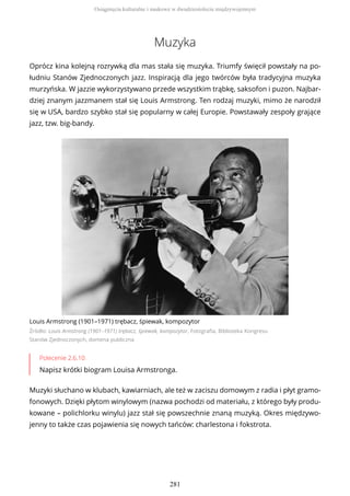 Muzyka
Oprócz kina kolejną rozrywką dla mas stała się muzyka. Triumfy święcił powstały na po-
łudniu Stanów Zjednoczonych jazz. Inspiracją dla jego twórców była tradycyjna muzyka
murzyńska. W jazzie wykorzystywano przede wszystkim trąbkę, saksofon i puzon. Najbar-
dziej znanym jazzmanem stał się Louis Armstrong. Ten rodzaj muzyki, mimo że narodził
się w USA, bardzo szybko stał się popularny w całej Europie. Powstawały zespoły grające
jazz, tzw. big-bandy.
Louis Armstrong (1901–1971) trębacz, śpiewak, kompozytor
Źródło: Louis Armstrong (1901–1971) trębacz, śpiewak, kompozytor, Fotografia, Biblioteka Kongresu
Stanów Zjednoczonych, domena publiczna
Polecenie 2.6.10
Napisz krótki biogram Louisa Armstronga.
Muzyki słuchano w klubach, kawiarniach, ale też w zaciszu domowym z radia i płyt gramo-
fonowych. Dzięki płytom winylowym (nazwa pochodzi od materiału, z którego były produ-
kowane – polichlorku winylu) jazz stał się powszechnie znaną muzyką. Okres międzywo-
jenny to także czas pojawienia się nowych tańców: charlestona i fokstrota.
Osiągnięcia kulturalne i naukowe w dwudziestoleciu międzywojennym
281
 