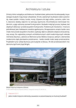 Architektura i sztuka
Zmiany, które nastąpiły w architekturze i budownictwie, jednoznacznie wskazywały, że po-
wstające budynki mają służyć człowiekowi. W celu utylitarnym budowano także autostra-
dy, nowe osiedla i miasta, tunele, mosty. Używano do tego asfaltu, cementu, szkła i sta-
li, tworzono obiekty odporne na wstrząsy sejsmiczne. W architekturze dominował mo-
dernizm, a jego odmianę stanowił funkcjonalizm. Budowle miały być proste, bryłowe, bez
zbędnych dekoracji i przede wszystkim funkcjonalne. Podobnie jak mieszkania – można to
potraktować jako hołdowanie zasadzie egalitaryzmu. W wyposażeniu wnętrz każda rzecz
miała mieć przede wszystkim charakter użytkowy. Było to całkowite odejście od wcześniej-
szej secesji. Do najbardziej znanych architektonicznych szkół modernistycznych należała
niemiecka Bauhaus, założona w Weimarze przez Waltera Gropiusa. Jednym z elementów
modernizmu było planowanie przestrzenne – każde osiedle miało swoje przeznaczenie.
Przykładem prac szkoły Bauhausu jest budynek w Dessau. W USA przedstawicielem mo-
dernizmu był Frank Lloyd Wright.
Modernistyczny budynek w Dessau
Źródło: Modernistyczny budynek w Dessau, Fotografia, licencja: CC BY-SA 3.0
Polecenie 2.6.11
Jakie modernistyczne elementy zauważasz w prezentowanej na ilustracji budowli?
Osiągnięcia kulturalne i naukowe w dwudziestoleciu międzywojennym
282
 