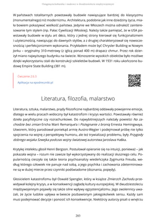W państwach totalitarnych powstawały budowle nawiązujące bardziej do klasycyzmu
(monumentalnego) niż modernizmu. Architektura, podobnie jak inne dziedziny życia, mia-
ła bowiem pokazywać wielkość państwa. Jedynie we Włoszech można odnaleźć zaintere-
sowanie tym stylem (np. Pałac Cywilizacji Włoskiej). Należy także pamiętać, że w USA po-
wstawały budowle w stylu art déco, który z jednej strony kierował się funkcjonalizmem
i użytecznością, nawiązując do dawnych stylów, a z drugiej charakteryzował się nowocze-
snością i perfekcjonizmem wykonania. Przykładem może być Chrysler Building w Nowym
Jorku – oryginalny 310-metrowy (z iglicą ponad 400 m) drapacz chmur. Przez rok dzier-
żył miano najwyższego budynku na świecie. Wznoszenie wysokich obiektów było możliwe
dzięki wykorzystaniu stali do konstrukcji szkieletów budowli. W 1931 roku ukończono bu-
dowę Empire State Building (381 m).
Ćwiczenie 2.6.3
Aplikacja na epodreczniki.pl
Literatura, filozofia, malarstwo
Literatura, sztuka, malarstwo, prądy filozoficzne najbardziej oddawały powojenne emocje,
dlatego w wielu pracach widoczny był katastrofizm i kryzys wartości. Powstawały również
dzieła pacyfistyczne czy rozrachunkowe. Do najwybitniejszych należały powieści Na za-
chodzie bez zmian Ericha Marii Remarque’a i Pożegnanie z bronią Ernesta Hemingwaya.
Utworem, który parodiował poniekąd armię Austro-Węgier i podejmował próbę nie tylko
spojrzenia na wojnę z perspektywy humoru, ale też trywializacji problemu, były Przygody
dobrego wojaka Szwejka podczas wojny światowej autorstwa Jaroslava Haška.
Krytykę intelektu głosił Henri Bergson. Postulował opieranie się na intuicji, ponieważ – jak
pokazała wojna – rozum nie zawsze był wykorzystywany do realizacji słusznego celu. Po-
pularnością cieszyła się także teoria psychoanalizy wiedeńczyka Zygmunta Freuda, we-
dług którego człowiek nie panuje nad sobą, a jego psychika i zachowania zdeterminowa-
ne są w dużej mierze przez czynniki podświadome (doznania, popędy).
Głosicielem katastrofizmu był Oswald Spengler, który w książce Zmierzch Zachodu prze-
widywał kolejny kryzys, a w konsekwencji zagładę kultury europejskiej. W dwudziestoleciu
międzywojennym pojawiły się także silne wpływy egzystencjalizmu. Jego zwolennicy uwa-
żali, że życie ludzkie upływa w świecie pozbawionym jakiegokolwiek sensu. Każdy sam
musi podejmować decyzje i ponosić ich konsekwencje. Niektórzy autorzy pisali o wnętrzu
Osiągnięcia kulturalne i naukowe w dwudziestoleciu międzywojennym
283
 