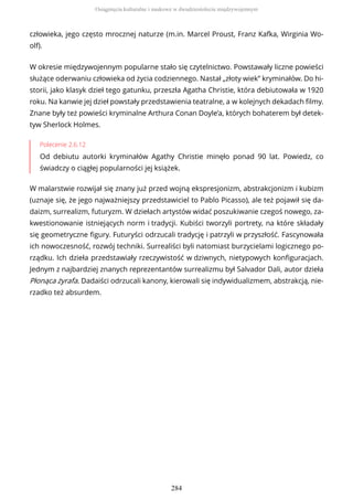 człowieka, jego często mrocznej naturze (m.in. Marcel Proust, Franz Kafka, Wirginia Wo-
olf).
W okresie międzywojennym popularne stało się czytelnictwo. Powstawały liczne powieści
służące oderwaniu człowieka od życia codziennego. Nastał „złoty wiek” kryminałów. Do hi-
storii, jako klasyk dzieł tego gatunku, przeszła Agatha Christie, która debiutowała w 1920
roku. Na kanwie jej dzieł powstały przedstawienia teatralne, a w kolejnych dekadach filmy.
Znane były też powieści kryminalne Arthura Conan Doyle’a, których bohaterem był detek-
tyw Sherlock Holmes.
Polecenie 2.6.12
Od debiutu autorki kryminałów Agathy Christie minęło ponad 90 lat. Powiedz, co
świadczy o ciągłej popularności jej książek.
W malarstwie rozwijał się znany już przed wojną ekspresjonizm, abstrakcjonizm i kubizm
(uznaje się, że jego najważniejszy przedstawiciel to Pablo Picasso), ale też pojawił się da-
daizm, surrealizm, futuryzm. W dziełach artystów widać poszukiwanie czegoś nowego, za-
kwestionowanie istniejących norm i tradycji. Kubiści tworzyli portrety, na które składały
się geometryczne figury. Futuryści odrzucali tradycję i patrzyli w przyszłość. Fascynowała
ich nowoczesność, rozwój techniki. Surrealiści byli natomiast burzycielami logicznego po-
rządku. Ich dzieła przedstawiały rzeczywistość w dziwnych, nietypowych konfiguracjach.
Jednym z najbardziej znanych reprezentantów surrealizmu był Salvador Dali, autor dzieła
Płonąca żyrafa. Dadaiści odrzucali kanony, kierowali się indywidualizmem, abstrakcją, nie-
rzadko też absurdem.
Osiągnięcia kulturalne i naukowe w dwudziestoleciu międzywojennym
284
 