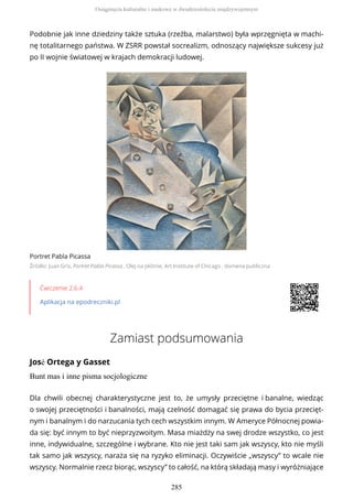 Podobnie jak inne dziedziny także sztuka (rzeźba, malarstwo) była wprzęgnięta w machi-
nę totalitarnego państwa. W ZSRR powstał socrealizm, odnoszący największe sukcesy już
po II wojnie światowej w krajach demokracji ludowej.
Portret Pabla Picassa
Źródło: Juan Gris, Portret Pabla Picassa , Olej na płótnie, Art Institute of Chicago , domena publiczna
Ćwiczenie 2.6.4
Aplikacja na epodreczniki.pl
Zamiast podsumowania
José Ortega y Gasset
Bunt mas i inne pisma socjologiczne
Dla chwili obecnej charakterystyczne jest to, że umysły przeciętne i banalne, wiedząc
o swojej przeciętności i banalności, mają czelność domagać się prawa do bycia przecięt-
nym i banalnym i do narzucania tych cech wszystkim innym. W Ameryce Północnej powia-
da się: być innym to być nieprzyzwoitym. Masa miażdży na swej drodze wszystko, co jest
inne, indywidualne, szczególne i wybrane. Kto nie jest taki sam jak wszyscy, kto nie myśli
tak samo jak wszyscy, naraża się na ryzyko eliminacji. Oczywiście „wszyscy” to wcale nie
wszyscy. Normalnie rzecz biorąc, wszyscy” to całość, na którą składają masy i wyróżniające
Osiągnięcia kulturalne i naukowe w dwudziestoleciu międzywojennym
285
 