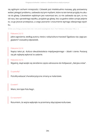 Źródło: José Ortega y Gasset, Bunt mas i inne pisma socjologiczne, tłum. Piotr Niklewicz, Warszawa 1982, s. 4.
Polecenie 2.6.13
Jakie zagrożenia, według autora, niesie z sobą kultura masowa? Zgadzasz się z jego po-
glądami? Uzasadnij odpowiedź.
Polecenie 2.6.14
Napisz tekst pt. Kultura dwudziestolecia międzywojennego – blaski i cienie. Postaraj
się jak najlepiej wykonać to zadanie.
Polecenie 2.6.15
Wyjaśnij, skąd wzięło się określenie często odnoszone do Hollywood: „fabryka snów”.
Co potrafię?
Potrafię wskazać charakterystyczne zmiany w malarstwie.
Co wiem?
Wiem, kim była Pola Negri.
Co rozumiem?
Rozumiem, że wojna wpłynęła na przemiany obyczajowo-kulturowe.
się ogólnymi cechami mniejszości. Człowiek jest intelektualnie masowy, gdy postawiony
wobec jakiegoś problemu, zadowala się tymi myślami, które na ten temat przyjdą mu aku-
rat do głowy. Człowiekiem wybitnym jest natomiast ten, co nie zadowala się tym, co mu
od razu, bez uprzedniego wysiłku, przyjdzie go głowy, lecz za godne siebie uznaje jedynie
to, co go jeszcze przewyższa, a czego poznanie i zrozumienie wymaga zdwojonego wysił-
ku.
Osiągnięcia kulturalne i naukowe w dwudziestoleciu międzywojennym
286
 