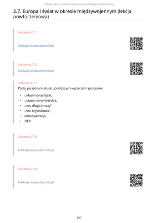 2.7. Europa i świat w okresie międzywojennym (lekcja
powtórzeniowa)
Ćwiczenie 2.7.1
Aplikacja na epodreczniki.pl
Ćwiczenie 2.7.2
Aplikacja na epodreczniki.pl
Polecenie 2.7.1
Podaj po jednym skutku poniższych wydarzeń i procesów:
• układ monachijski,
• ustawy norymberskie,
• „noc długich noży”,
• „noc kryształowa”,
• kolektywizacja,
• NEP.
Ćwiczenie 2.7.3
Aplikacja na epodreczniki.pl
Ćwiczenie 2.7.4
Aplikacja na epodreczniki.pl
Europa i świat w okresie międzywojennym (lekcja powtórzeniowa)
287
 