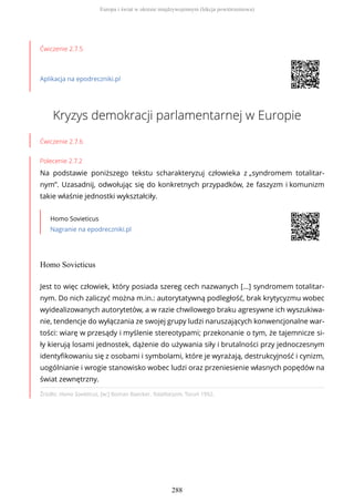 Ćwiczenie 2.7.5
Aplikacja na epodreczniki.pl
Kryzys demokracji parlamentarnej w Europie
Ćwiczenie 2.7.6
Polecenie 2.7.2
Na podstawie poniższego tekstu scharakteryzuj człowieka z „syndromem totalitar-
nym”. Uzasadnij, odwołując się do konkretnych przypadków, że faszyzm i komunizm
takie właśnie jednostki wykształciły.
Homo Sovieticus
Nagranie na epodreczniki.pl
Homo Sovieticus
Źródło: Homo Sovieticus, [w:] Roman Baecker, Totalitaryzm, Toruń 1992.
Jest to więc człowiek, który posiada szereg cech nazwanych […] syndromem totalitar-
nym. Do nich zaliczyć można m.in.: autorytatywną podległość, brak krytycyzmu wobec
wyidealizowanych autorytetów, a w razie chwilowego braku agresywne ich wyszukiwa-
nie, tendencje do wyłączania ze swojej grupy ludzi naruszających konwencjonalne war-
tości: wiarę w przesądy i myślenie stereotypami; przekonanie o tym, że tajemnicze si-
ły kierują losami jednostek, dążenie do używania siły i brutalności przy jednoczesnym
identyfikowaniu się z osobami i symbolami, które je wyrażają, destrukcyjność i cynizm,
uogólnianie i wrogie stanowisko wobec ludzi oraz przeniesienie własnych popędów na
świat zewnętrzny.
Europa i świat w okresie międzywojennym (lekcja powtórzeniowa)
288
 