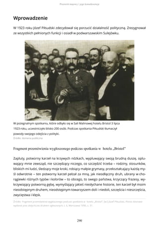 Wprowadzenie
W 1923 roku Józef Piłsudski zdecydował się porzucić działalność polityczną. Zrezygnował
ze wszystkich pełnionych funkcji i osiadł w podwarszawskim Sulejówku.
W pożegnalnym spotkaniu, które odbyło się w Sali Malinowej hotelu Bristol 3 lipca
1923 roku, uczestniczyło blisko 200 osób. Podczas spotkania Piłsudski tłumaczył
powody swojego odejścia z polityki.
Źródło: domena publiczna
Fragment przemówienia wygłoszonego podczas spotkania w hotelu „Bristol”
Źródło: Fragment przemówienia wygłoszonego podczas spotkania w hotelu „Bristol”, [w:] Józef Piłsudski, Pisma zbiorowe:
wydanie prac dotychczas drukiem ogłoszonych, t. 6, Warszawa 1990, s. 31.
Zapluty, potworny karzeł na krzywych nóżkach, wypluwający swoją brudną duszę, oplu-
wający mnie zewsząd, nie szczędzący niczego, co szczędzić trzeba – rodziny, stosunków,
bliskich mi ludzi, śledzący moje kroki, robiący małpie grymasy, przekształcający każdą my-
śl odwrotnie – ten potworny karzeł pełzał za mną, jak nieodłączny druh, ubrany w cho-
rągiewki różnych typów i kolorów – to obcego, to swego państwa, krzyczący frazesy, wy-
krzywiający potworną gębę, wymyślający jakieś niesłychane historie, ten karzeł był moim
nieodstępnym druhem, nieodstępnym towarzyszem doli i niedoli, szczęścia i nieszczęścia,
zwycięstwa i klęsk.
Przewrót majowy i jego konsekwencje
290
 