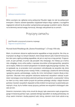Ćwiczenie 3.1.1
Aplikacja na epodreczniki.pl
Mimo usunięcia się z głównej sceny politycznej Piłsudski nigdy nie stał się politycznym
emerytem. Chętnie udzielał wywiadów, krytykował kolejne ekipy rządowe, a szczególnie
negatywnie odnosił się do posłów i partyjniactwa panującego w polskim sejmie. Również
na te elementy zwracał uwagę, tłumacząc, dlaczego zdecydował się na zamach.
Przyczyny zamachu
Józef Piłsudski o przyczynach przewrotu majowego
Nagranie na epodreczniki.pl
Wywiad Józefa Piłsudskiego dla „Kuriera Poznańskiego” z 25 maja 1926 roku
Wiem, że winienem obszerne wytłumaczenie wypadków w mojej ojczyźnie. Nie chcę za-
trzymywać się długo na różnych detalach, które dotąd zbieram jako materiał historyczny,
lecz dam panu ogólny przebieg wypadków, tak jak on wrył się w moją pamięć. Przypusz-
czam, że pan pamięta, że przez cały początek roku bieżącego, nie mówiąc już o końcu
roku ubiegłego, toczę usilną walkę o naprawę stosunków w Rzeczypospolitej, specjalnie
zaś w wojsku. Walka ta w swoich perypetiach nie dawała nigdy decyzyjnego rezultatu. Tak,
że wydawało się, że przeciwko moim postulatom ześrodkowały się wszystkie siły, które
według mnie zatrzymały proces rozwoju Polski, a zwiększając ustawicznie demoralizację
i gangrenę aparatu państwowego, czyniły dla mnie niemożliwym trwanie dłużej w bez-
czynności. Oburzała mnie specjalnie absolutna bezkarność wszystkich nadużyć w pań-
stwie i wzrastająca coraz bardziej zależność państwa od wszystkich „nuworyszów”, którzy
na równi ze mną i wielu ludźmi przyszli do państwa polskiego ubodzy i zdążyli kosztem
państwa i kosztem wszystkich obywateli w kilka krótkich lat wyrosnąć na potentatów pie-
niężnych, chcąc, by ku hańbie naszej ojczyzny, państwo we wszystkich drobiazgach zale-
żało od nich.
Ostatnim momentem, który mnie zmusił do decyzji, było utworzenie rządu przypomina-
jącego mi bezecnej pamięci rząd, z powodu którego wyszedłem ze służby państwowej, nie
chcąc swoim imieniem i służbą popierać ludzi, którzy, zdaniem moim brali udział w naj-
Przewrót majowy i jego konsekwencje
291
 