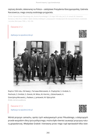 Źródło: Wywiad Józefa Piłsudskiego dla „Kuriera Poznańskiego” z 25 maja 1926 roku, [w:] S. B. Lenard, M. Sobańska-
Bondaruk, Wiek XX w źródłach. Wybór tekstów źródłowych z propozycjami metodycznymi dla nauczycieli historii, studentów
i uczniów, Warszawa 1998, s. 165–166.
Ćwiczenie 3.1.2
Aplikacja na epodreczniki.pl
Rząd w 1926 roku. Od lewej: J. Tarnawa-Malczewski, A. Chądzyński, S. Grabski, S.
Piechocki, S. Smólski, S. Osiecki, W. Witos, W. Kiernik, J. Zdziechowski, K.
Dzierżykraj-Morawski, J. Radwan, J. Jankowski, M. Rybczyński
Źródło: domena publiczna
Ćwiczenie 3.1.3
Aplikacja na epodreczniki.pl
Wśród przyczyn zamachu, oprócz tych wskazywanych przez Piłsudskiego, a dotyczących
przede wszystkim sfery życia politycznego, można było również zauważyć przyczyny natu-
ry gospodarczej. Władysław Grabski i kierowany przez niego rząd wprowadził kilka istot-
cięższej zbrodni, dokonanej na Polsce – zabójstwie Prezydenta Rzeczypospolitej, Gabriela
Narutowicza, mego zresztą osobistego przyjaciela.
Przewrót majowy i jego konsekwencje
292
 