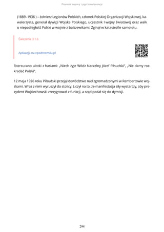 (1889–1936 ) – żołnierz Legionów Polskich, członek Polskiej Organizacji Wojskowej, ka-
walerzysta, generał dywizji Wojska Polskiego, uczestnik I wojny światowej oraz walk
o niepodległość Polski w wojnie z bolszewikami. Zginął w katastrofie samolotu.
Ćwiczenie 3.1.6
Aplikacja na epodreczniki.pl
Rozrzucano ulotki z hasłami: „Niech żyje Wódz Naczelny Józef Piłsudski”, „Nie damy roz-
kradać Polski”.
12 maja 1926 roku Piłsudski przejął dowództwo nad zgromadzonymi w Rembertowie woj-
skami. Wraz z nimi wyruszył do stolicy. Liczył na to, że manifestacja siły wystarczy, aby pre-
zydent Wojciechowski zrezygnował z funkcji, a rząd podał się do dymisji.
Przewrót majowy i jego konsekwencje
294
 