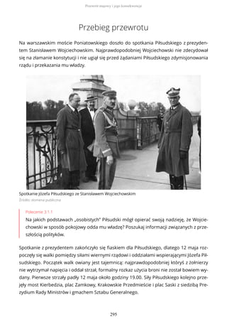Przebieg przewrotu
Na warszawskim moście Poniatowskiego doszło do spotkania Piłsudskiego z prezyden-
tem Stanisławem Wojciechowskim. Najprawdopodobniej Wojciechowski nie zdecydował
się na złamanie konstytucji i nie ugiął się przed żądaniami Piłsudskiego zdymisjonowania
rządu i przekazania mu władzy.
Spotkanie Józefa Piłsudskiego ze Stanisławem Wojciechowskim
Źródło: domena publiczna
Polecenie 3.1.1
Na jakich podstawach „osobistych” Piłsudski mógł opierać swoją nadzieję, że Wojcie-
chowski w sposób pokojowy odda mu władzę? Poszukaj informacji związanych z prze-
szłością polityków.
Spotkanie z prezydentem zakończyło się fiaskiem dla Piłsudskiego, dlatego 12 maja roz-
poczęły się walki pomiędzy siłami wiernymi rządowi i oddziałami wspierającymi Józefa Pił-
sudskiego. Początek walk owiany jest tajemnicą: najprawdopodobniej któryś z żołnierzy
nie wytrzymał napięcia i oddał strzał, formalny rozkaz użycia broni nie został bowiem wy-
dany. Pierwsze strzały padły 12 maja około godziny 19.00. Siły Piłsudskiego kolejno prze-
jęły most Kierbedzia, plac Zamkowy, Krakowskie Przedmieście i plac Saski z siedzibą Pre-
zydium Rady Ministrów i gmachem Sztabu Generalnego.
Przewrót majowy i jego konsekwencje
295
 