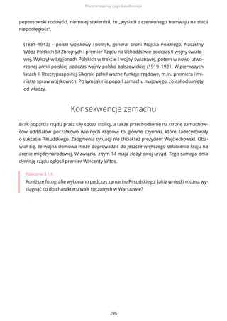 pepeesowski rodowód, niemniej stwierdził, że „wysiadł z czerwonego tramwaju na stacji
niepodległość”.
(1881–1943) – polski wojskowy i polityk, generał broni Wojska Polskiego, Naczelny
Wódz Polskich Sił Zbrojnych i premier Rządu na Uchodźstwie podczas II wojny świato-
wej. Walczył w Legionach Polskich w trakcie I wojny światowej, potem w nowo utwo-
rzonej armii polskiej podczas wojny polsko-bolszewickiej (1919–1921. W pierwszych
latach II Rzeczypospolitej Sikorski pełnił ważne funkcje rządowe, m.in. premiera i mi-
nistra spraw wojskowych. Po tym jak nie poparł zamachu majowego, został odsunięty
od władzy.
Konsekwencje zamachu
Brak poparcia rządu przez siły spoza stolicy, a także przechodzenie na stronę zamachow-
ców oddziałów początkowo wiernych rządowi to główne czynniki, które zadecydowały
o sukcesie Piłsudskiego. Zaognienia sytuacji nie chciał też prezydent Wojciechowski. Oba-
wiał się, że wojna domowa może doprowadzić do jeszcze większego osłabienia kraju na
arenie międzynarodowej. W związku z tym 14 maja złożył swój urząd. Tego samego dnia
dymisję rządu ogłosił premier Wincenty Witos.
Polecenie 3.1.4
Poniższe fotografie wykonano podczas zamachu Piłsudskiego. Jakie wnioski można wy-
ciągnąć co do charakteru walk toczonych w Warszawie?
Przewrót majowy i jego konsekwencje
298
 