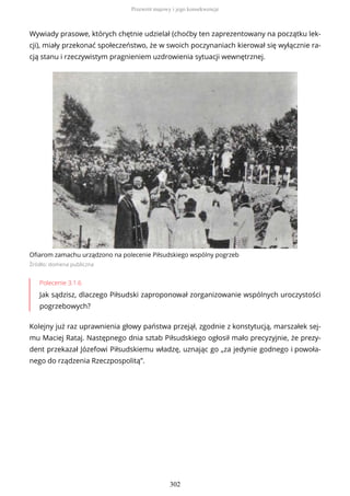 Wywiady prasowe, których chętnie udzielał (choćby ten zaprezentowany na początku lek-
cji), miały przekonać społeczeństwo, że w swoich poczynaniach kierował się wyłącznie ra-
cją stanu i rzeczywistym pragnieniem uzdrowienia sytuacji wewnętrznej.
Ofiarom zamachu urządzono na polecenie Piłsudskiego wspólny pogrzeb
Źródło: domena publiczna
Polecenie 3.1.6
Jak sądzisz, dlaczego Piłsudski zaproponował zorganizowanie wspólnych uroczystości
pogrzebowych?
Kolejny już raz uprawnienia głowy państwa przejął, zgodnie z konstytucją, marszałek sej-
mu Maciej Rataj. Następnego dnia sztab Piłsudskiego ogłosił mało precyzyjnie, że prezy-
dent przekazał Józefowi Piłsudskiemu władzę, uznając go „za jedynie godnego i powoła-
nego do rządzenia Rzeczpospolitą”.
Przewrót majowy i jego konsekwencje
302
 