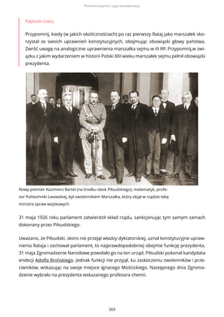 Kapsuła czasu
Przypomnij, kiedy (w jakich okolicznościach) po raz pierwszy Rataj jako marszałek sko-
rzystał ze swoich uprawnień konstytucyjnych, obejmując obowiązki głowy państwa.
Zwróć uwagę na analogiczne uprawnienia marszałka sejmu w III RP. Przypomnij,w zwi-
ązku z jakim wydarzeniem w historii Polski XXI wieku marszałek sejmu pełnił obowiązki
prezydenta.
Nowy premier Kazimierz Bartel (na środku obok Piłsudskiego), matematyk, profe-
sor Politechniki Lwowskiej, był zwolennikiem Marszałka, który objął w rządzie tekę
ministra spraw wojskowych
31 maja 1926 roku parlament zatwierdził skład rządu, sankcjonując tym samym zamach
dokonany przez Piłsudskiego.
Uważano, że Piłsudski, skoro nie przejął władzy dyktatorskiej, uznał konstytucyjne upraw-
nienia Rataja i zachował parlament, to najprawdopodobniej obejmie funkcję prezydenta.
31 maja Zgromadzenie Narodowe powołało go na ten urząd. Piłsudski pokonał kandydata
endecji Adolfa Bnińskiego. Jednak funkcji nie przyjął, ku zaskoczeniu zwolenników i prze-
ciwników, wskazując na swoje miejsce Ignacego Mościckiego. Następnego dnia Zgroma-
dzenie wybrało na prezydenta wskazanego profesora chemii.
Przewrót majowy i jego konsekwencje
303
 