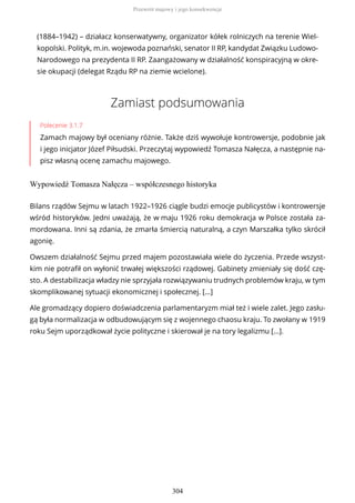 (1884–1942) – działacz konserwatywny, organizator kółek rolniczych na terenie Wiel-
kopolski. Polityk, m.in. wojewoda poznański, senator II RP, kandydat Związku Ludowo-
Narodowego na prezydenta II RP. Zaangażowany w działalność konspiracyjną w okre-
sie okupacji (delegat Rządu RP na ziemie wcielone).
Zamiast podsumowania
Polecenie 3.1.7
Zamach majowy był oceniany różnie. Także dziś wywołuje kontrowersje, podobnie jak
i jego inicjator Józef Piłsudski. Przeczytaj wypowiedź Tomasza Nałęcza, a następnie na-
pisz własną ocenę zamachu majowego.
Wypowiedź Tomasza Nałęcza – współczesnego historyka
Bilans rządów Sejmu w latach 1922–1926 ciągle budzi emocje publicystów i kontrowersje
wśród historyków. Jedni uważają, że w maju 1926 roku demokracja w Polsce została za-
mordowana. Inni są zdania, że zmarła śmiercią naturalną, a czyn Marszałka tylko skrócił
agonię.
Owszem działalność Sejmu przed majem pozostawiała wiele do życzenia. Przede wszyst-
kim nie potrafił on wyłonić trwałej większości rządowej. Gabinety zmieniały się dość czę-
sto. A destabilizacja władzy nie sprzyjała rozwiązywaniu trudnych problemów kraju, w tym
skomplikowanej sytuacji ekonomicznej i społecznej. […]
Ale gromadzący dopiero doświadczenia parlamentaryzm miał też i wiele zalet. Jego zasłu-
gą była normalizacja w odbudowującym się z wojennego chaosu kraju. To zwołany w 1919
roku Sejm uporządkował życie polityczne i skierował je na tory legalizmu […].
Przewrót majowy i jego konsekwencje
304
 
