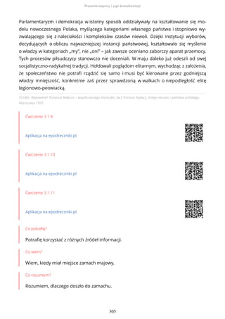 Źródło: Wypowiedź Tomasza Nałęcza – współczesnego historyka, [w:] Tomasz Nałęcz, Dzieje narodu i państwa polskiego,
Warszawa 1991.
Ćwiczenie 3.1.9
Aplikacja na epodreczniki.pl
Ćwiczenie 3.1.10
Aplikacja na epodreczniki.pl
Ćwiczenie 3.1.11
Aplikacja na epodreczniki.pl
Co potrafię?
Potrafię korzystać z różnych źródeł informacji.
Co wiem?
Wiem, kiedy miał miejsce zamach majowy.
Co rozumiem?
Rozumiem, dlaczego doszło do zamachu.
Parlamentaryzm i demokracja w istotny sposób oddziaływały na kształtowanie się mo-
delu nowoczesnego Polaka, myślącego kategoriami własnego państwa i stopniowo wy-
zwalającego się z naleciałości i kompleksów czasów niewoli. Dzięki instytucji wyborów,
decydujących o obliczu najważniejszej instancji państwowej, kształtowało się myślenie
o władzy w kategoriach „my”, nie „oni” – jak zawsze oceniano zaborczy aparat przemocy.
Tych procesów piłsudczycy stanowczo nie doceniali. W maju daleko już odeszli od swej
socjalistyczno-radykalnej tradycji. Hołdowali poglądom elitarnym, wychodząc z założenia,
że społeczeństwo nie potrafi rządzić się samo i musi być kierowane przez godniejszą
władzy mniejszość, konkretnie zaś przez sprawdzoną w walkach o niepodległość elitę
legionowo-peowiacką.
Przewrót majowy i jego konsekwencje
305
 
