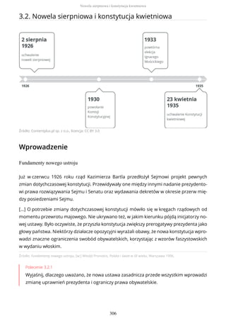 3.2. Nowela sierpniowa i konstytucja kwietniowa
Źródło: Contentplus.pl sp. z o.o., licencja: CC BY 3.0
Wprowadzenie
Fundamenty nowego ustroju
Źródło: Fundamenty nowego ustroju, [w:] Witold Pronobis, Polska i świat w XX wieku, Warszawa 1996.
Polecenie 3.2.1
Wyjaśnij, dlaczego uważano, że nowa ustawa zasadnicza przede wszystkim wprowadzi
zmianę uprawnień prezydenta i ograniczy prawa obywatelskie.
Już w czerwcu 1926 roku rząd Kazimierza Bartla przedłożył Sejmowi projekt pewnych
zmian dotychczasowej konstytucji. Przewidywały one między innymi nadanie prezydento-
wi prawa rozwiązywania Sejmu i Senatu oraz wydawania dekretów w okresie przerw mię-
dzy posiedzeniami Sejmu.
[…] O potrzebie zmiany dotychczasowej konstytucji mówiło się w kręgach rządowych od
momentu przewrotu majowego. Nie ukrywano też, w jakim kierunku pójdą inicjatorzy no-
wej ustawy. Było oczywiste, że przyszła konstytucja zwiększy prerogatywy prezydenta jako
głowy państwa. Niektórzy działacze opozycyjni wyrażali obawy, że nowa konstytucja wpro-
wadzi znaczne ograniczenia swobód obywatelskich, korzystając z wzorów faszystowskich
w wydaniu włoskim.
Nowela sierpniowa i konstytucja kwietniowa
306
 