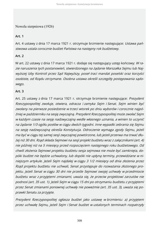 Nowela sierpniowa (1926)
Art. 1
Art. 4 ustawy z dnia 17 marca 1921 r. otrzymuje brzmienie następujące: Ustawa pań-
stwowa ustala corocznie budżet Państwa na następny rok budżetowy.
Art. 2
W art. 22 ustawy z dnia 17 marca 1921 r. dodaje się następujący ustęp końcowy: W ra-
zie naruszenia tych postanowień, stwierdzonego na żądanie Marszałka Sejmu lub Naj-
wyższej Izby Kontroli przez Sąd Najwyższy, poseł traci mandat poselski oraz korzyści
osobiste, od Rządu otrzymane. Osobna ustawa określi szczegóły postępowania sądo-
wego.
Art. 3
Art. 25 ustawy z dnia 17 marca 1921 r. otrzymuje brzmienie następujące: Prezydent
Rzeczypospolitej zwołuje, otwiera, odracza i zamyka Sejm i Senat. Sejm winien być
zwołany na pierwsze posiedzenie w trzeci wtorek po dniu wyborów i corocznie najpó-
źniej w październiku na sesję zwyczajną. Prezydent Rzeczypospolitej może zwołać Sejm
w każdym czasie na sesję nadzwyczajną wedle własnego uznania, a winien to uczynić
na żądanie 1/3 ogółu posłów w ciągu dwóch tygodni. Inne wypadki zebrania się Sejmu
na sesję nadzwyczajną określa Konstytucja. Odroczenie wymaga zgody Sejmu, jeżeli
ma być w ciągu tej samej sesji zwyczajnej powtórzone, lub jeżeli przerwa ma trwać dłu-
żej niż 30 dni. Rząd składa Sejmowi na sesji projekt budżetu wraz z załącznikami (art. 4)
nie później niż na 5 miesięcy przed rozpoczęciem następnego roku budżetowego. Od
chwili złożenia Sejmowi projektu budżetu sesja sejmowa nie może być zamknięta, do-
póki budżet nie będzie uchwalony, lub dopóki nie upłyną terminy, przewidziane w ni-
niejszym artykule. Jeżeli Sejm najdalej w ciągu 3 1/2 miesięcy od dnia złożenia przez
Rząd projektu budżetu nie uchwali, Senat przystępuje do rozważania złożonego pro-
jektu. Jeżeli Senat w ciągu 30 dni nie prześle Sejmowi swojej uchwały w przedmiocie
budżetu wraz z przyjętemi zmianami, uważa się, że przeciw projektowi zarzutów nie
podnosi (art. 35 ust. 1). Jeżeli Sejm w ciągu 15 dni po otrzymaniu budżetu z przyjętemi
przez Senat zmianami ponownej uchwały nie poweżmie (art. 35 ust. 3), uważa się po-
prawki Senatu za przyjęte.
Prezydent Rzeczypospolitej ogłasza budżet jako ustawę w brzmieniu: a) przyjętem
przez uchwałę Sejmu, jeżeli Sejm i Senat budżet w ustalonych terminach rozpatrzyły
Nowela sierpniowa i konstytucja kwietniowa
308
 