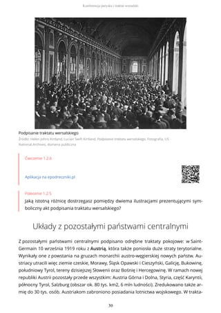 Podpisanie traktatu wersalskiego
Źródło: Helen Johns Kirtland, Lucian Swift Kirtland, Podpisanie traktatu wersalskiego, Fotografia, US
National Archives, domena publiczna
Ćwiczenie 1.2.6
Aplikacja na epodreczniki.pl
Polecenie 1.2.5
Jaką istotną różnicę dostrzegasz pomiędzy dwiema ilustracjami prezentującymi sym-
boliczny akt podpisania traktatu wersalskiego?
Układy z pozostałymi państwami centralnymi
Z pozostałymi państwami centralnymi podpisano odrębne traktaty pokojowe: w Saint-
Germain 10 września 1919 roku z Austrią, która także poniosła duże straty terytorialne.
Wynikały one z powstania na gruzach monarchii austro-węgierskiej nowych państw. Au-
striacy utracili więc ziemie czeskie, Morawy, Śląsk Opawski i Cieszyński, Galicję, Bukowinę,
południowy Tyrol, tereny dzisiejszej Słowenii oraz Bośnię i Hercegowinę. W ramach nowej
republiki Austrii pozostały przede wszystkim: Austria Górna i Dolna, Styria, część Karyntii,
północny Tyrol, Salzburg (obszar ok. 80 tys. km2, 6 mln ludności). Zredukowano także ar-
mię do 30 tys. osób. Austriakom zabroniono posiadania lotnictwa wojskowego. W trakta-
Konferencja paryska i traktat wersalski
30
 