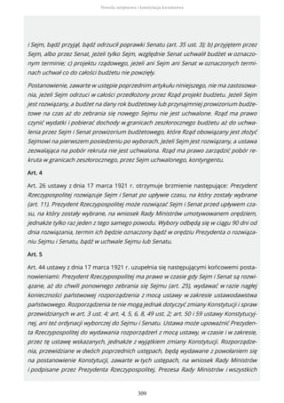 i Sejm, bądź przyjął, bądź odrzucił poprawki Senatu (art. 35 ust. 3); b) przyjętem przez
Sejm, albo przez Senat, jeżeli tylko Sejm, względnie Senat uchwalił budżet w oznaczo-
nym terminie; c) projektu rządowego, jeżeli ani Sejm ani Senat w oznaczonych termi-
nach uchwał co do całości budżetu nie powzięły.
Postanowienie, zawarte w ustępie poprzednim artykułu niniejszego, nie ma zastosowa-
nia, jeżeli Sejm odrzuci w całości przedłożony przez Rząd projekt budżetu. Jeżeli Sejm
jest rozwiązany, a budżet na dany rok budżetowy lub przynajmniej prowizorium budże-
towe na czas aż do zebrania się nowego Sejmu nie jest uchwalone. Rząd ma prawo
czynić wydatki i pobierać dochody w granicach zeszłorocznego budżetu aż do uchwa-
lenia przez Sejm i Senat prowizorium budżetowego, które Rząd obowiązany jest złożyć
Sejmowi na pierwszem posiedzeniu po wyborach. Jeżeli Sejm jest rozwiązany, a ustawa
zezwalająca na pobór rekruta nie jest uchwalona. Rząd ma prawo zarządzić pobór re-
kruta w granicach zeszłorocznego, przez Sejm uchwalonego, kontyngentu.
Art. 4
Art. 26 ustawy z dnia 17 marca 1921 r. otrzymuje brzmienie następujące: Prezydent
Rzeczypospolitej rozwiązuje Sejm i Senat po upływie czasu, na który zostały wybrane
(art. 11). Prezydent Rzeczypospolitej może rozwiązać Sejm i Senat przed upływem cza-
su, na który zostały wybrane, na wniosek Rady Ministrów umotywowanem orędziem,
jednakże tylko raz jeden z tego samego powodu. Wybory odbędą się w ciągu 90 dni od
dnia rozwiązania, termin ich będzie oznaczony bądź w orędziu Prezydenta o rozwiąza-
niu Sejmu i Senatu, bądź w uchwale Sejmu lub Senatu.
Art. 5
Art. 44 ustawy z dnia 17 marca 1921 r. uzupełnia się następującymi końcowemi posta-
nowieniami: Prezydent Rzeczypospolitej ma prawo w czasie gdy Sejm i Senat są rozwi-
ązane, aż do chwili ponownego zebrania się Sejmu (art. 25), wydawać w razie nagłej
konieczności państwowej rozporządzenia z mocą ustawy w zakresie ustawodawstwa
państwowego. Rozporządzenia te nie mogą jednak dotyczyć zmiany Konstytucji i spraw
przewidzianych w art. 3 ust. 4; art. 4, 5, 6, 8, 49 ust. 2; art. 50 i 59 ustawy Konstytucyj-
nej, ani też ordynacji wyborczej do Sejmu i Senatu. Ustawa może upoważnić Prezyden-
ta Rzeczypospolitej do wydawania rozporządzeń z mocą ustawy, w czasie i w zakresie,
przez tę ustawę wskazanych, jednakże z wyjątkiem zmiany Konstytucji. Rozporządze-
nia, przewidziane w dwóch poprzednich ustępach, będą wydawane z powołaniem się
na postanowienie Konstytucji, zawarte w tych ustępach, na wniosek Rady Ministrów
i podpisane przez Prezydenta Rzeczypospolitej, Prezesa Rady Ministrów i wszystkich
Nowela sierpniowa i konstytucja kwietniowa
309
 