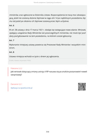 Źródło: Nowela sierpniowa (1926).
Polecenie 3.2.2
Jaki wniosek dotyczący zmiany ustroju II RP nasuwa się po analizie postanowień noweli
sierpniowej?
Ćwiczenie 3.2.1
Aplikacja na epodreczniki.pl
ministrów, oraz ogłoszone w Dzienniku Ustaw. Rozporządzenia te tracą moc obowiązu-
jącą, jeżeli nie zostaną złożone Sejmowi w ciągu dni 14 po najbliższym posiedzeniu Sej-
mu lub jeżeli po złożeniu ich Sejmowi zostaną przez Sejm uchylone.
Art. 6
W art. 58 ustawy z dnia 17 marca 1921 r. dodaje się następujące nowe zdanie: Wniosek,
żądający ustąpienia Rady Ministrów lub poszczególnych ministrów, nie może być pod-
dany pod głosowanie na tem posiedzeniu, na którem został zgłoszony.
Art. 7
Wykonanie niniejszej ustawy powierza się Prezesowi Rady Ministrów i wszystkim mini-
strom.
Art. 8
Ustawa niniejsza wchodzi w życie z dniem jej ogłoszenia.
Nowela sierpniowa i konstytucja kwietniowa
310
 