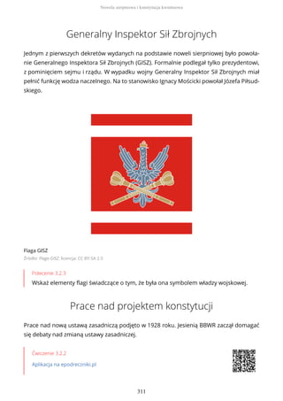 Generalny Inspektor Sił Zbrojnych
Jednym z pierwszych dekretów wydanych na podstawie noweli sierpniowej było powoła-
nie Generalnego Inspektora Sił Zbrojnych (GISZ). Formalnie podlegał tylko prezydentowi,
z pominięciem sejmu i rządu. W wypadku wojny Generalny Inspektor Sił Zbrojnych miał
pełnić funkcję wodza naczelnego. Na to stanowisko Ignacy Mościcki powołał Józefa Piłsud-
skiego.
Flaga GISZ
Źródło: Flaga GISZ, licencja: CC BY-SA 2.5
Polecenie 3.2.3
Wskaż elementy flagi świadczące o tym, że była ona symbolem władzy wojskowej.
Prace nad projektem konstytucji
Prace nad nową ustawą zasadniczą podjęto w 1928 roku. Jesienią BBWR zaczął domagać
się debaty nad zmianą ustawy zasadniczej.
Ćwiczenie 3.2.2
Aplikacja na epodreczniki.pl
Nowela sierpniowa i konstytucja kwietniowa
311
 