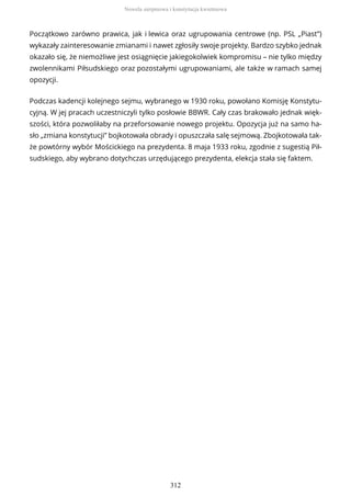 Początkowo zarówno prawica, jak i lewica oraz ugrupowania centrowe (np. PSL „Piast”)
wykazały zainteresowanie zmianami i nawet zgłosiły swoje projekty. Bardzo szybko jednak
okazało się, że niemożliwe jest osiągnięcie jakiegokolwiek kompromisu – nie tylko między
zwolennikami Piłsudskiego oraz pozostałymi ugrupowaniami, ale także w ramach samej
opozycji.
Podczas kadencji kolejnego sejmu, wybranego w 1930 roku, powołano Komisję Konstytu-
cyjną. W jej pracach uczestniczyli tylko posłowie BBWR. Cały czas brakowało jednak więk-
szości, która pozwoliłaby na przeforsowanie nowego projektu. Opozycja już na samo ha-
sło „zmiana konstytucji” bojkotowała obrady i opuszczała salę sejmową. Zbojkotowała tak-
że powtórny wybór Mościckiego na prezydenta. 8 maja 1933 roku, zgodnie z sugestią Pił-
sudskiego, aby wybrano dotychczas urzędującego prezydenta, elekcja stała się faktem.
Nowela sierpniowa i konstytucja kwietniowa
312
 