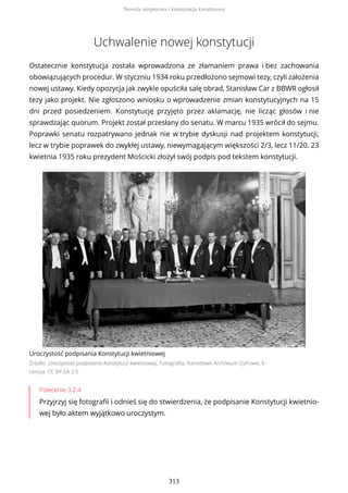 Uchwalenie nowej konstytucji
Ostatecznie konstytucja została wprowadzona ze złamaniem prawa i bez zachowania
obowiązujących procedur. W styczniu 1934 roku przedłożono sejmowi tezy, czyli założenia
nowej ustawy. Kiedy opozycja jak zwykle opuściła salę obrad, Stanisław Car z BBWR ogłosił
tezy jako projekt. Nie zgłoszono wniosku o wprowadzenie zmian konstytucyjnych na 15
dni przed posiedzeniem. Konstytucję przyjęto przez aklamację, nie licząc głosów i nie
sprawdzając quorum. Projekt został przesłany do senatu. W marcu 1935 wrócił do sejmu.
Poprawki senatu rozpatrywano jednak nie w trybie dyskusji nad projektem konstytucji,
lecz w trybie poprawek do zwykłej ustawy, niewymagającym większości 2/3, lecz 11/20. 23
kwietnia 1935 roku prezydent Mościcki złożył swój podpis pod tekstem konstytucji.
Uroczystość podpisania Konstytucji kwietniowej
Źródło: Uroczystość podpisania Konstytucji kwietniowej, Fotografia, Narodowe Archiwum Cyfrowe, li-
cencja: CC BY-SA 2.5
Polecenie 3.2.4
Przyjrzyj się fotografii i odnieś się do stwierdzenia, że podpisanie Konstytucji kwietnio-
wej było aktem wyjątkowo uroczystym.
Nowela sierpniowa i konstytucja kwietniowa
313
 