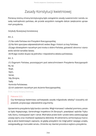 Zasady Konstytucji kwietniowej
Pierwszą istotną zmianą konstytucyjną było zastąpienie zasady suwerenności narodu za-
sadą nadrzędności państwa, ale przede wszystkim nastąpiło dalsze zwiększenie upraw-
nień prezydenta.
Artykuły Konstytucji kwietniowej
Źródło: Artykuły Konstytucji kwietniowej.
Polecenie 3.2.5
Czy Konstytucja kwietniowa zachowywała zasadę trójpodziału władzy? Uzasadnij od-
powiedź, przytaczając odpowiednie argumenty.
Uprawnienia prezydenta były bardzo szerokie. Mógł mianować i odwołać premiera, preze-
sa Sądu Najwyższego, Generalnego Inspektora Sił Zbrojnych, powoływać sędziów Trybu-
nału Stanu, rozwiązywać sejm i senat. Miał także prawo łaski i prawo weta zawieszającego
ustawy sejmu oraz możliwość wydawania dekretów. W odróżnieniu od Konstytucji marco-
wej w akcie kwietniowym zapisano, że gdyby prezydent nie mógł pełnić swojego urzędu,
zastępowałby go marszałek senatu. Zmieniła się również procedura wyboru prezydenta.
Art. 2.
(1) Na czele Państwa stoi Prezydent Rzeczypospolitej.
(2) Na Nim spoczywa odpowiedzialność wobec Boga i historii za losy Państwa.
(3) Jego obowiązkiem naczelnym jest troska o dobro Państwa, gotowość obronna i stano-
wisko wśród narodów świata.
(4) W Jego osobie skupia się jednolita i niepodzielna władza państwowa.
Art. 3.
(1) Organami Państwa, pozostającymi pod zwierzchnictwem Prezydenta Rzeczypospoli-
tej, są:
Rząd,
Sejm,
Senat,
Siły Zbrojne,
Sądy,
Kontrola Państwowa.
(2) Ich zadaniem naczelnym jest służenie Rzeczypospolitej.
Nowela sierpniowa i konstytucja kwietniowa
314
 