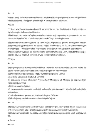 Art. 28.
Prezes Rady Ministrów i Ministrowie są odpowiedzialni politycznie przed Prezydentem
Rzeczypospolitej i mogą być przez Niego w każdym czasie odwołani.
Art. 29.
(1) Sejm, w wykonaniu prawa kontroli parlamentarnej nad działalnością Rządu, może za-
żądać ustąpienia Rządu lub Ministra.
(2) Wniosek taki może być zgłoszony tylko podczas sesji zwyczajnej, a głosowanie nad nim
nie może się odbyć na posiedzeniu, podczas którego został zgłoszony.
(3) Jeżeli za wnioskiem wypowie się Sejm zwykłą większością głosów, a Prezydent Rzeczy-
pospolitej w ciągu trzech dni nie odwoła Rządu lub Ministra, ani też Izb Ustawodawczych
nie rozwiąże — wniosek będzie rozpatrzony przez Senat na najbliższym posiedzeniu.
(4) Jeżeli Senat wypowie się za wnioskiem, uchwalonym przez Sejm, Prezydent Rzeczypo-
spolitej odwoła Rząd lub Ministra, chyba że rozwiąże Sejm i Senat.
IV. Sejm.
Art. 31.
(1) Sejm sprawuje funkcje ustawodawcze i kontrolę nad działalnością Rządu; nadto do
Sejmu należy ustalanie budżetu i nakładanie ciężarów na obywateli.
(2) Kontrola nad działalnością Rządu wyraża się w prawie Sejmu:
a) żądania ustąpienia Rządu lub Ministra;
b) pociągania wespół z Senatem Prezesa Rady Ministrów lub Ministra do odpowiedzial-
ności konstytucyjnej;
c) interpelowania Rządu;
d) zatwierdzania corocznie zamknięć rachunków państwowych i udzielania Rządowi ab-
solutorium;
e) udziału w wykonywaniu kontroli nad długami Państwa.
(3) Funkcje rządzenia Państwem nie należą do Sejmu.
Art. 33.
(1) Prawo wybierania ma każdy obywatel bez różnicy płci, który przed dniem zarządzenia
wyborów ukończył lat 24 oraz korzysta w pełni z praw cywilnych i obywatelskich.
(2) Prawo wybieralności ma każdy obywatel, mający prawo wybierania, jeżeli ukończył lat
30.
V. Senat.
Art. 46.
Nowela sierpniowa i konstytucja kwietniowa
316
 