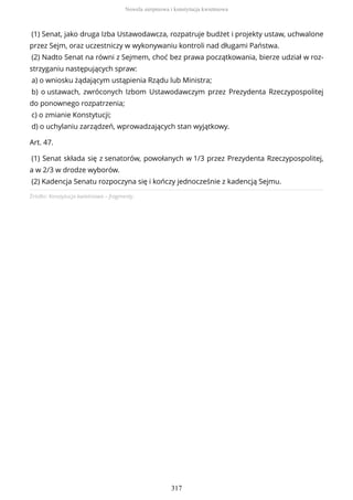 Źródło: Konstytucja kwietniowa – fragmenty.
(1) Senat, jako druga Izba Ustawodawcza, rozpatruje budżet i projekty ustaw, uchwalone
przez Sejm, oraz uczestniczy w wykonywaniu kontroli nad długami Państwa.
(2) Nadto Senat na równi z Sejmem, choć bez prawa początkowania, bierze udział w roz-
strzyganiu następujących spraw:
a) o wniosku żądającym ustąpienia Rządu lub Ministra;
b) o ustawach, zwróconych Izbom Ustawodawczym przez Prezydenta Rzeczypospolitej
do ponownego rozpatrzenia;
c) o zmianie Konstytucji;
d) o uchylaniu zarządzeń, wprowadzających stan wyjątkowy.
Art. 47.
(1) Senat składa się z senatorów, powołanych w 1/3 przez Prezydenta Rzeczypospolitej,
a w 2/3 w drodze wyborów.
(2) Kadencja Senatu rozpoczyna się i kończy jednocześnie z kadencją Sejmu.
Nowela sierpniowa i konstytucja kwietniowa
317
 