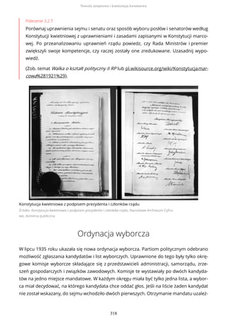 Polecenie 3.2.7
Porównaj uprawnienia sejmu i senatu oraz sposób wyboru posłów i senatorów według
Konstytucji kwietniowej z uprawnieniami i zasadami zapisanymi w Konstytucji marco-
wej. Po przeanalizowaniu uprawnień rządu powiedz, czy Rada Ministrów i premier
zwiększyli swoje kompetencje, czy raczej zostały one zredukowane. Uzasadnij wypo-
wiedź.
(Zob. temat Walka o kształt polityczny II RP lub pl.wikisource.org/wiki/Konstytucjamar-
cowa%281921%29).
Konstytucja kwietniowa z podpisem prezydenta i członków rządu
Źródło: Konstytucja kwietniowa z podpisem prezydenta i członków rządu, Narodowe Archiwum Cyfro-
we, domena publiczna
Ordynacja wyborcza
W lipcu 1935 roku ukazała się nowa ordynacja wyborcza. Partiom politycznym odebrano
możliwość zgłaszania kandydatów i list wyborczych. Uprawnione do tego były tylko okrę-
gowe komisje wyborcze składające się z przedstawicieli administracji, samorządu, zrze-
szeń gospodarczych i związków zawodowych. Komisje te wystawiały po dwóch kandyda-
tów na jedno miejsce mandatowe. W każdym okręgu miała być tylko jedna lista, a wybor-
ca miał decydować, na którego kandydata chce oddać głos. Jeśli na liście żaden kandydat
nie został wskazany, do sejmu wchodziło dwóch pierwszych. Otrzymanie mandatu uzależ-
Nowela sierpniowa i konstytucja kwietniowa
318
 