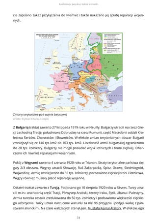 cie zapisano zakaz przyłączenia do Niemiec i także nakazano jej spłatę reparacji wojen-
nych.
Zmiany terytorialne po I wojnie światowej
Źródło: Krystian Chariza i zespół,
Z Bułgarią traktat zawarto 27 listopada 1919 roku w Neuilly. Bułgarzy utracili na rzecz Gre-
cji zachodnią Trację, południową Dobrudzę na rzecz Rumunii, część Macedonii oddali Kró-
lestwu Serbów, Chorwatów i Słoweńców. W efekcie zmian terytorialnych obszar Bułgarii
zmniejszył się ze 140 tys km2 do 103 tys. km2. Liczebność armii bułgarskiej ograniczono
do 20 tys. żołnierzy. Bułgarzy nie mogli posiadać wojsk lotniczych i broni ciężkiej. Obar-
czono ich również reparacjami wojennymi.
Pokój z Węgrami zawarto 4 czerwca 1920 roku w Trianon. Straty terytorialne państwa się-
gały 2/3 obszaru. Węgrzy utracili Słowację, Ruś Zakarpacką, Spisz, Orawę, Siedmiogród,
Wojwodinę. Armię zmniejszono do 35 tys. żołnierzy, pozbawiono ciężkiej broni i lotnictwa.
Węgry również musiały płacić reparacje wojenne.
Ostatni traktat zawarto z Turcją. Podpisano go 10 sierpnia 1920 roku w Sèvres. Turcy utra-
cili m.in.: wschodnią część Tracji, Półwysep Arabski, tereny Iraku, Syrii, Libanu i Palestyny.
Armia turecka została zredukowana do 50 tys. żołnierzy i pozbawiona większości ciężkie-
go uzbrojenia. Turcy uznali narzucone warunki za nie do przyjęcia i podjęli walkę z pań-
stwami alianckimi. Na czele walczących stanął gen. Mustafa Kemal Atatürk. W efekcie jego
Konferencja paryska i traktat wersalski
31
 