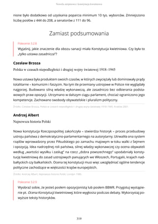 nione było dodatkowo od uzyskania poparcia minimum 10 tys. wyborców. Zmniejszono
liczbę posłów z 444 do 208, a senatorów z 111 do 96.
Zamiast podsumowania
Polecenie 3.2.8
Wyjaśnij, jakie znaczenie dla obozu sanacji miała Konstytucja kwietniowa. Czy była to
„tylko ustawa zasadnicza”?
Czesław Brzoza
Polska w czasach niepodległości i drugiej wojny światowej 1918–1945
Źródło: Czesław Brzoza, Polska w czasach niepodległości i drugiej wojny światowej 1918–1945, Kraków 2001.
Andrzej Albert
Najnowsza historia Polski
Źródło: Andrzej Albert, Najnowsza historia Polski, Londyn 1980.
Polecenie 3.2.9
Wyobraź sobie, że jesteś posłem opozycjonistą lub posłem BBWR. Przygotuj wystąpie-
nie pt. Ocena Konstytucji kwietniowej, które wygłosisz podczas debaty. Wykorzystaj po-
wyższe teksty historyków.
Nowa ustawa była produktem swoich czasów, w których zwyciężały lub dominowały prądy
totalitarne – komunizm i faszyzm. Na tym tle przemiany ustrojowe w Polsce nie wyglądały
najgorzej. Budowano silną władzę wykonawczą, ale zasadniczo bez odbierania podsta-
wowych praw opozycji. Utrzymano w dalszym ciągu parlament, chociaż ograniczono jego
kompetencje. Zachowano swobody obywatelskie i pluralizm polityczny.
Nowa konstytucja Rzeczpospolitej zakończyła – stwierdza historyk – proces przebudowy
ustroju państwa z demokratyczno-parlamentarnego na autorytarny. Utrwaliła ona system
rządów wprowadzony przez Piłsudskiego po zamachu majowym w toku walki z Sejmem
i opozycją. Idea nadrzędnej roli państwa, silnej władzy wykonawczej czy ocena obywateli
według „wartości wysiłku i zasług” na rzecz „dobra powszechnego” upodabniały konsty-
tucję kwietniową do zasad ustrojowych panujących we Włoszech, Portugalii, krajach nad-
bałtyckich czy bałkańskich. Ocena tej konstytucji musi więc uwzględniać ogólne tendencje
polityczne zachodzące w większości krajów europejskich.
Nowela sierpniowa i konstytucja kwietniowa
319
 