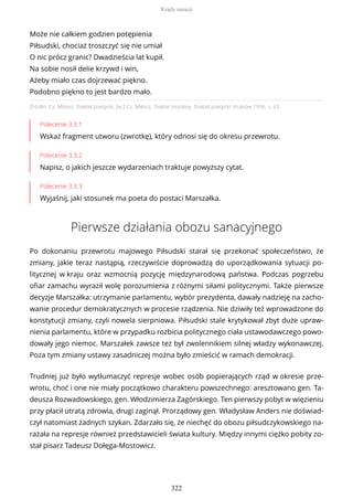 Źródło: Cz. Miłosz, Traktat poetycki, [w:] Cz. Miłosz, Traktat moralny. Traktat poetycki, Kraków 1996, s. 63.
Polecenie 3.3.1
Wskaż fragment utworu (zwrotkę), który odnosi się do okresu przewrotu.
Polecenie 3.3.2
Napisz, o jakich jeszcze wydarzeniach traktuje powyższy cytat.
Polecenie 3.3.3
Wyjaśnij, jaki stosunek ma poeta do postaci Marszałka.
Pierwsze działania obozu sanacyjnego
Po dokonaniu przewrotu majowego Piłsudski starał się przekonać społeczeństwo, że
zmiany, jakie teraz nastąpią, rzeczywiście doprowadzą do uporządkowania sytuacji po-
litycznej w kraju oraz wzmocnią pozycję międzynarodową państwa. Podczas pogrzebu
ofiar zamachu wyraził wolę porozumienia z różnymi siłami politycznymi. Także pierwsze
decyzje Marszałka: utrzymanie parlamentu, wybór prezydenta, dawały nadzieję na zacho-
wanie procedur demokratycznych w procesie rządzenia. Nie dziwiły też wprowadzone do
konstytucji zmiany, czyli nowela sierpniowa. Piłsudski stale krytykował zbyt duże upraw-
nienia parlamentu, które w przypadku rozbicia politycznego ciała ustawodawczego powo-
dowały jego niemoc. Marszałek zawsze też był zwolennikiem silnej władzy wykonawczej.
Poza tym zmiany ustawy zasadniczej można było zmieścić w ramach demokracji.
Trudniej już było wytłumaczyć represje wobec osób popierających rząd w okresie prze-
wrotu, choć i one nie miały początkowo charakteru powszechnego: aresztowano gen. Ta-
deusza Rozwadowskiego, gen. Włodzimierza Zagórskiego. Ten pierwszy pobyt w więzieniu
przy płacił utratą zdrowia, drugi zaginął. Prorządowy gen. Władysław Anders nie doświad-
czył natomiast żadnych szykan. Zdarzało się, że niechęć do obozu piłsudczykowskiego na-
rażała na represje również przedstawicieli świata kultury. Między innymi ciężko pobity zo-
stał pisarz Tadeusz Dołęga-Mostowicz.
Może nie całkiem godzien potępienia
Piłsudski, chociaż troszczyć się nie umiał
O nic prócz granic? Dwadzieścia lat kupił.
Na sobie nosił delie krzywd i win,
Ażeby miało czas dojrzewać piękno.
Podobno piękno to jest bardzo mało.
Rządy sanacji
322
 