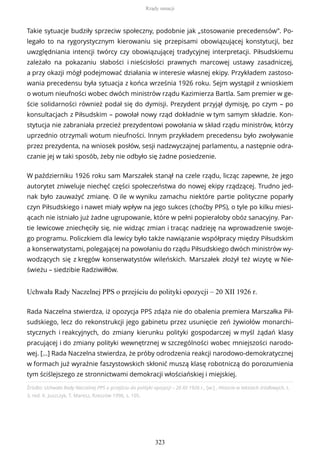 Takie sytuacje budziły sprzeciw społeczny, podobnie jak „stosowanie precedensów”. Po-
legało to na rygorystycznym kierowaniu się przepisami obowiązującej konstytucji, bez
uwzględniania intencji twórcy czy obowiązującej tradycyjnej interpretacji. Piłsudskiemu
zależało na pokazaniu słabości i nieścisłości prawnych marcowej ustawy zasadniczej,
a przy okazji mógł podejmować działania w interesie własnej ekipy. Przykładem zastoso-
wania precedensu była sytuacja z końca września 1926 roku. Sejm wystąpił z wnioskiem
o wotum nieufności wobec dwóch ministrów rządu Kazimierza Bartla. Sam premier w ge-
ście solidarności również podał się do dymisji. Prezydent przyjął dymisję, po czym – po
konsultacjach z Piłsudskim – powołał nowy rząd dokładnie w tym samym składzie. Kon-
stytucja nie zabraniała przecież prezydentowi powołania w skład rządu ministrów, którzy
uprzednio otrzymali wotum nieufności. Innym przykładem precedensu było zwoływanie
przez prezydenta, na wniosek posłów, sesji nadzwyczajnej parlamentu, a następnie odra-
czanie jej w taki sposób, żeby nie odbyło się żadne posiedzenie.
W październiku 1926 roku sam Marszałek stanął na czele rządu, licząc zapewne, że jego
autorytet zniweluje niechęć części społeczeństwa do nowej ekipy rządzącej. Trudno jed-
nak było zauważyć zmianę. O ile w wyniku zamachu niektóre partie polityczne poparły
czyn Piłsudskiego i nawet miały wpływ na jego sukces (choćby PPS), o tyle po kilku miesi-
ącach nie istniało już żadne ugrupowanie, które w pełni popierałoby obóz sanacyjny. Par-
tie lewicowe zniechęciły się, nie widząc zmian i tracąc nadzieję na wprowadzenie swoje-
go programu. Policzkiem dla lewicy było także nawiązanie współpracy między Piłsudskim
a konserwatystami, polegającej na powołaniu do rządu Piłsudskiego dwóch ministrów wy-
wodzących się z kręgów konserwatystów wileńskich. Marszałek złożył też wizytę w Nie-
świeżu – siedzibie Radziwiłłów.
Uchwała Rady Naczelnej PPS o przejściu do polityki opozycji – 20 XII 1926 r.
Źródło: Uchwała Rady Naczelnej PPS o przejściu do polityki opozycji – 20 XII 1926 r., [w:] , Historia w tekstach źródłowych, t.
3, red. K. Juszczyk, T. Maresz, Rzeszów 1996, s. 105.
Rada Naczelna stwierdza, iż opozycja PPS zdąża nie do obalenia premiera Marszałka Pił-
sudskiego, lecz do rekonstrukcji jego gabinetu przez usunięcie zeń żywiołów monarchi-
stycznych i reakcyjnych, do zmiany kierunku polityki gospodarczej w myśl żądań klasy
pracującej i do zmiany polityki wewnętrznej w szczególności wobec mniejszości narodo-
wej. […] Rada Naczelna stwierdza, że próby odrodzenia reakcji narodowo-demokratycznej
w formach już wyraźnie faszystowskich skłonić muszą klasę robotniczą do porozumienia
tym ściślejszego ze stronnictwami demokracji włościańskiej i miejskiej.
Rządy sanacji
323
 