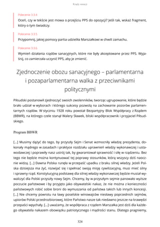 Polecenie 3.3.4
Oceń, czy w tekście jest mowa o przejściu PPS do opozycji? Jeśli tak, wskaż fragment,
który o tym świadczy.
Polecenie 3.3.5
Przypomnij, jakiej pomocy partia udzieliła Marszałkowi w chwili zamachu.
Polecenie 3.3.6
Wymień działania rządów sanacyjnych, które nie były akceptowane przez PPS. Wyja-
śnij, co zamierzała uczynić PPS, aby je zmienić.
Zjednoczenie obozu sanacyjnego – parlamentarna
i pozaparlamentarna walka z przeciwnikami
politycznymi
Piłsudski postanowił zjednoczyć swoich zwolenników, tworząc ugrupowanie, które będzie
brało udział w wyborach i którego sukcesy pozwolą na zachowanie pozorów parlamen-
tarnych rządów. W styczniu 1928 roku powstał Bezpartyjny Blok Współpracy z Rządem
(BBWR), na którego czele stanął Walery Sławek, bliski współpracownik i przyjaciel Piłsud-
skiego.
Program BBWR
[...] Musimy dążyć do tego, by przyszły Sejm i Senat wzmocniły władzę prezydenta, do-
konały mądrego w zasadach i praktyce rozdziału uprawnień władzy wykonawczej i usta-
wodawczej i poprawiły nasz ustrój tak, by gwarantował sprawność i siłę w rządzeniu. Bez
tego nie będzie można kontynuować tej poprawy stosunków, którą wszyscy dziś naocz-
nie widzą. [...] Dawna Polska runęła w przepaść upadku z braku silnej władzy. Jeżeli Pol-
ska dzisiejsza ma żyć, rozwijać się i spełniać swoją misję cywilizacyjną, musi mieć silny
i sprawny rząd. Konstytucyjną podstawę dla silnej władzy wykonawczej będzie musiał wy-
walczyć dla Polski przyszły nowy Sejm. Chcemy, by w przyszłym sejmie panowało wyższe
poczucie państwowe i by przyjęto jako obywatelski nakaz, że nie można z konieczności
państwowych robić sobie broni do wymuszania od państwa takich lub innych koncesji.
[...] Nie chcemy powrotu na ławy poselskie winowajców niesławy poprzednich sejmów,
upiorów Polski przedrozbiorowej, które Państwo nasze tak niedawno jeszcze na krawędzi
przepaści wpychały. [...] uważamy, że współpraca z rządem Marszałka jest dziś dla każde-
go obywatela nakazem obowiązku patriotycznego i mądrości stanu. Dlatego pragniemy,
Rządy sanacji
324
 