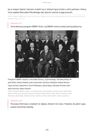 Źródło: Program BBWR, [w:] E. Orlof, A. Pasternak, Programy partii i stronnictw politycznych w Polsce w latach 1918-1939,
Rzeszów 1993, s. 118–121.
Polecenie 3.3.7
Scharakteryzuj program BBWR. Oceń, czy BBWR można nazwać partią polityczną.
Prezydium BBWR z wizyta u marszałka Senatu J. Szymańskiego. Od lewej siedzą: Hi-
polit Gliwic, Walery Sławek, Julian Szymański, Kazimierz Świtalski, Walery Roman;
stoją: Henryk Loewenherz, Karol Polakiewicz, Jakub Bojko, Zdzisław Stroński, Zdzi-
sław Lechnicki, Adam Piasecki
Źródło: Prezydium BBWR z wizyta u marszałka Senatu J. Szymańskiego. Od lewej siedzą: Hipolit Gliwic,
Walery Sławek, Julian Szymański, Kazimierz Świtalski, Walery Roman; stoją: Henryk Loewenherz, Karol
Polakiewicz, Jakub Bojko, Zdzisław Stroński, Zdzisław Lechnicki, Adam Piasecki, domena publiczna
Polecenie 3.3.8
Poszukaj informacji o osobach ze zdjęcia, których nie znasz. Powiedz, do jakich ugru-
powań wcześniej należały.
by w nowym Sejmie i Senacie znaleźli się ci, których łączy troska o silne państwo i którzy
chcą rządowi Marszałka Piłsudskiego dać oparcie i pomoc w jego pracach.
Rządy sanacji
325
 