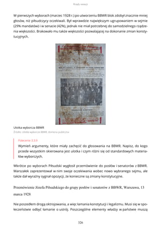 W pierwszych wyborach (marzec 1928 r.) po utworzeniu BBWR blok zdobył znacznie mniej
głosów, niż piłsudczycy oczekiwali. Był wprawdzie największym ugrupowaniem w sejmie
(29% mandatów) i w senacie (42%), jednak nie miał potrzebnej do samodzielnego rządze-
nia większości. Brakowało mu także większości pozwalającej na dokonanie zmian konsty-
tucyjnych.
Ulotka wyborcza BBWR
Źródło: Ulotka wyborcza BBWR, domena publiczna
Polecenie 3.3.9
Wymień argumenty, które miały zachęcić do głosowania na BBWR. Napisz, do kogo
przede wszystkim skierowana jest ulotka i czym różni się od standardowych materia-
łów wyborczych.
Wkrótce po wyborach Piłsudski wygłosił przemówienie do posłów i senatorów z BBWR.
Marszałek zaprezentował w nim swoje oczekiwania wobec nowo wybranego sejmu, ale
także dał wyraźny sygnał opozycji, że konieczne są zmiany konstytucyjne.
Przemówienie Józefa Piłsudskiego do grupy posłów i senatorów z BBWR, Warszawa, 13
marca 1928
Nie poszedłem drogą oktrojowania, a więc łamania konstytucji i legalizmu. Musi się w spo-
łeczeństwie odbyć łamanie o ustrój. Poszczególne elementy władzy w państwie muszą
Rządy sanacji
326
 