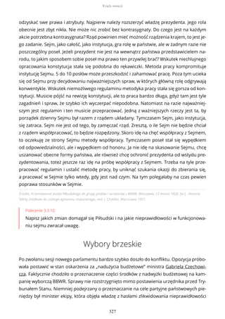 Źródło: Przemówienie Józefa Piłsudskiego do grupy posłów i senatorów z BBWR, Warszawa, 13 marca 1928, [w:] , Historia.
Teksty źródłowe do ustnego egzaminu maturalnego, red. J. Chańko, Warszawa 1997.
Polecenie 3.3.10
Napisz jakich zmian domagał się Piłsudski i na jakie nieprawidłowości w funkcjonowa-
niu sejmu zwracał uwagę.
Wybory brzeskie
Po zwołaniu sesji nowego parlamentu bardzo szybko doszło do konfliktu. Opozycja próbo-
wała postawić w stan oskarżenia za „nadużycia budżetowe” ministra Gabriela Czechowi-
cza. Faktycznie chodziło o przeznaczenie części środków z nadwyżki budżetowej na kam-
panię wyborczą BBWR. Sprawy nie rozstrzygnięto mimo postawienia urzędnika przed Try-
bunałem Stanu. Niemniej podejrzany o przeznaczanie na cele partyjne państwowych pie-
niędzy był minister ekipy, która objęła władzę z hasłami zlikwidowania nieprawidłowości
odzyskać swe prawa i atrybuty. Najpierw należy rozszerzyć władzę prezydenta. Jego rola
obecnie jest zbyt nikła. Nie może nic zrobić bez kontrasygnaty. Do czego jest na każdym
akcie potrzebna kontrasygnata? Rząd powinien mieć możność rządzenia krajem, to jest je-
go zadanie. Sejm, jako całość, jako instytucja, gra rolę w państwie, ale w żadnym razie nie
poszczególny poseł. Jeżeli prezydent nie jest na wewnątrz państwa przedstawicielem na-
rodu, to jakim sposobem sobie poseł ma prawo ten przywilej brać? Wskutek niechlujnego
opracowania konstytucja stała się podobna do rękawiczki. Metoda pracy kompromituje
instytucję Sejmu. 5 do 10 posłów może przeszkodzić i zahamować pracę. Poza tym ucieka
się od Sejmu przy decydowaniu najważniejszych spraw, w których główną rolę odgrywają
konwentykle. Wskutek niemożliwego regulaminu metodyka pracy stała się gorsza od kon-
stytucji. Musicie pójść na rewizję konstytucji, ale to praca bardzo długa, gdyż tam jest tyle
zagadnień i spraw, że szybko ich wyczerpać niepodobna. Natomiast na razie najważniej-
szym jest regulamin i ten musicie przepracować. Jedną z ważniejszych rzeczy jest ta, by
porządek dzienny Sejmu był razem z rządem układany. Tymczasem Sejm, jako instytucja,
się zatraca. Sejm nie jest od tego, by zamęczać rząd. Zresztą, o ile Sejm nie będzie chciał
z rządem współpracować, to będzie rozpędzony. Skoro idę na chęć współpracy z Sejmem,
to oczekuję ze strony Sejmu metody współpracy. Tymczasem poseł stał się wypędkiem
od odpowiedzialności, ale i wypędkiem od honoru. Ja nie idę na skasowanie Sejmu, chcę
uszanować obecne formy państwa, ale również chcę ochronić prezydenta od wstydu pre-
zydentowania, toteż jeszcze raz idę na próbę współpracy z Sejmem. Trzeba na tyle prze-
pracować regulamin i ustalić metodę pracy, by uniknąć szukania okazji do zbierania się,
a pracować w Sejmie tylko wtedy, gdy jest nad czym. Na tym polegałaby na czas pewien
poprawa stosunków w Sejmie.
Rządy sanacji
327
 