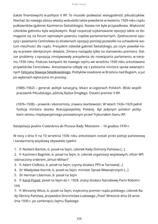 (także finansowych) w polityce II RP. To musiało podważać wiarygodność piłsudczyków.
Niechęć do nowego obozu władzy wzbudziło także powołanie w kwietniu 1929 roku rządu
pułkowników (gabinet Kazimierza Świtalskiego). Nazwa nie była przypadkowa. Większość
członków gabinetu była wojskowymi. Rząd rozpoczął szykanowanie opozycji także za do-
maganie się na forum sejmowym powrotu rządów parlamentarnych. Zjednoczenie opo-
zycji i powstanie Centrolewu (o działaniach opozycji poniżej) pozwoliło na uchwalenie wo-
tum nieufności dla rządu. Prezydent odwołał gabinet Świtalskiego, po czym powołał no-
wy w prawie identycznym składzie. Zmiana nastąpiła tylko na stanowisku premiera. Dal-
sze problemy z opozycją zmotywowały prezydenta do rozwiązania parlamentu w sierp-
niu 1930 roku. Podczas kampanii do nowego sejmu we wrześniu 1930 roku aresztowano
przywódców Centrolewu. Aresztowania odbyły się z polecenia ministra spraw wewnętrz-
nych Felicjana Sławoja-Składkowskiego. Polityków osadzono w Brześciu nad Bugiem, a już
po wyborach wytoczono im procesy.
(1885–1962) – generał, polityk sanacyjny, lekarz w Legionach Polskich. Bliski współ-
pracownik Piłsudskiego, później Rydza-Śmigłego. Ostatni premier II RP.
(1876–1938) – prawnik i ekonomista, znawca skarbowości. W latach 1926–1929 pełnił
funkcję ministra skarbu Rzeczypospolitej Polskiej. Był jedynym polskim polity-
kiem okresu międzywojennego postawionym przed Trybunałem Stanu RP.
Interpelacja posłów Centrolewu do Prezesa Rady Ministrów – 16 grudnia 1930 r.
W nocy z dnia 9 na 10 września 1930 roku aresztowani zostali przez policję państwową
i żandarmerię wojskową obywatele cywilni:
1. P. Norbert Barlicki, b. poseł na Sejm, członek Rady Ochrony Państwa […]
2. P. Kazimierz Bagiński, b. poseł na Sejm, b. członek organizacji wojskowych, oficer WP,
odznaczony orderem „Virtuti Militari”
3. P. Adam Ciołkosz, b. poseł na Sejm, czynny działacz PPS w Tarnowie[…]
4. Dr Władysław Kiernik, b. poseł na Sejm, minister Spraw Wewnętrznych […]
5. Dr Herman Liberman, b. poseł na Sejm
6. P. Karol Popiel, poseł na Sejm do r. 1928, znany działacz Narodowej Partii Robotni-
czej
7. P. Wincenty Witos, b. poseł na Sejm, trzykrotny premier rządu polskiego, członek Ra-
dy Obrony Państwa, przywódca Stronnictwa Ludowego „Piast”.Wreszcie dnia 26 wrze-
śnia 1930 r. po zamknięciu Sejmu Śląskiego:
Rządy sanacji
328
 