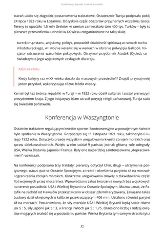 starań udało się złagodzić postanowienia traktatowe. Ostatecznie Turcja podpisała pokój
24 lipca 1923 roku w Lozannie. Odzyskała część obszarów przyznanych wcześniej Grecji.
Tereny te opuściło 1,5 mln Greków, w zamian zamieszkało tam 400 tys. Turków – były to
pierwsze przesiedlenia ludności w XX wieku zorganizowane na taką skalę.
turecki mąż stanu, wojskowy, polityk, prowadził działalność spiskową w ramach ruchu
młodotureckiego, w I wojnie wsławił się w walkach w obronie półwyspu Gallipoli. Ini-
cjator odrzucenia warunków pokojowych. Otrzymał przydomek Atatürk (Ojciec), co
świadczyło o jego wyjątkowych zasługach dla kraju.
Kapsuła czasu
Kiedy kolejny raz w XX wieku doszło do masowych przesiedleń? Znajdź przynajmniej
jeden przykład, wykorzystując różne źródła wiedzy.
Kemal był też twórcą republiki w Turcji – w 1922 roku obalił sułtanat i został pierwszym
prezydentem kraju. Z jego inicjatywy islam utracił pozycję religii państwowej, Turcja stała
się świeckim państwem.
Konferencja w Waszyngtonie
Ostatnim traktatem regulującym kwestie sporne i kontrowersyjne w powojennym świecie
było spotkanie w Waszyngtonie. Rozpoczęło się 11 listopada 1921 roku, zakończyło 6 lu-
tego 1922 roku. Dotyczyło przede wszystkim uregulowania kwestii zbrojeń morskich oraz
spraw dalekowschodnich. Wzięło w nim udział 9 państw, jednak główną rolę odegrały:
USA, Wielka Brytania, Japonia i Francja. Były one najbardziej zainteresowane „dopracowa-
niem” rozwiązań.
Na konferencji podpisano trzy traktaty: pierwszy dotyczył Chin, drugi – utrzymania poli-
tycznego status quo na Oceanie Spokojnym, a trzeci – określenia parytetu sił na morzach
i ograniczenia zbrojeń morskich. Konkretne uregulowania mówiły o zlikwidowaniu części
flot wojennych przez mocarstwa. Wprowadzono zakaz tworzenia nowych baz wojskowych
na terenie posiadłości USA i Wielkiej Brytanii na Oceanie Spokojnym. Można uznać, że Pa-
cyfik na zachód od Hawajów przekształcono w obszar zdemilitaryzowany. Zakazano także
budowy dział okrętowych o kalibrze przekraczającym 406 mm. Ustalono również parytet
sił na morzach. Postanowiono, że siły morskie USA i Wielkiej Brytanii będą sobie równe
jak 5 : 5, siły Japonii jak 5 : 3, a Francji i Włoch jak 5 : 1,75. Określono liczbę i rodzaj okrę-
tów mogących znaleźć się w posiadaniu państw. Wielka Brytania tym samym straciła tytuł
Konferencja paryska i traktat wersalski
32
 