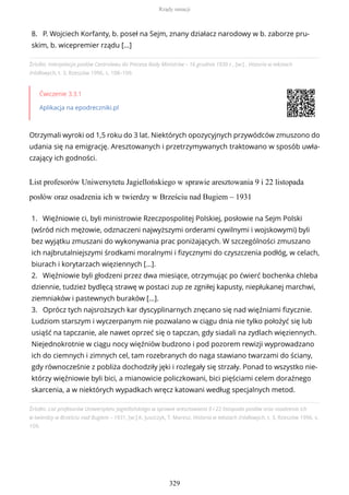 Źródło: Interpelacja posłów Centrolewu do Prezesa Rady Ministrów – 16 grudnia 1930 r., [w:] , Historia w tekstach
źródłowych, t. 3, Rzeszów 1996, s. 108–109.
Ćwiczenie 3.3.1
Aplikacja na epodreczniki.pl
Otrzymali wyroki od 1,5 roku do 3 lat. Niektórych opozycyjnych przywódców zmuszono do
udania się na emigrację. Aresztowanych i przetrzymywanych traktowano w sposób uwła-
czający ich godności.
List profesorów Uniwersytetu Jagiellońskiego w sprawie aresztowania 9 i 22 listopada
posłów oraz osadzenia ich w twierdzy w Brześciu nad Bugiem – 1931
Źródło: List profesorów Uniwersytetu Jagiellońskiego w sprawie aresztowania 9 i 22 listopada posłów oraz osadzenia ich
w twierdzy w Brześciu nad Bugiem – 1931, [w:] K. Juszczyk, T. Maresz, Historia w tekstach źródłowych, t. 3, Rzeszów 1996, s.
109.
8. P. Wojciech Korfanty, b. poseł na Sejm, znany działacz narodowy w b. zaborze pru-
skim, b. wicepremier rządu […]
1. Więźniowie ci, byli ministrowie Rzeczpospolitej Polskiej, posłowie na Sejm Polski
(wśród nich mężowie, odznaczeni najwyższymi orderami cywilnymi i wojskowymi) byli
bez wyjątku zmuszani do wykonywania prac poniżających. W szczególności zmuszano
ich najbrutalniejszymi środkami moralnymi i fizycznymi do czyszczenia podłóg, w celach,
biurach i korytarzach więziennych […].
2. Więźniowie byli głodzeni przez dwa miesiące, otrzymując po ćwierć bochenka chleba
dziennie, tudzież bydlęcą strawę w postaci zup ze zgniłej kapusty, niepłukanej marchwi,
ziemniaków i pastewnych buraków […].
3. Oprócz tych najsroższych kar dyscyplinarnych znęcano się nad więźniami fizycznie.
Ludziom starszym i wyczerpanym nie pozwalano w ciągu dnia nie tylko położyć się lub
usiąść na tapczanie, ale nawet oprzeć się o tapczan, gdy siadali na zydlach więziennych.
Niejednokrotnie w ciągu nocy więźniów budzono i pod pozorem rewizji wyprowadzano
ich do ciemnych i zimnych cel, tam rozebranych do naga stawiano twarzami do ściany,
gdy równocześnie z pobliża dochodziły jęki i rozlegały się strzały. Ponad to wszystko nie-
którzy więźniowie byli bici, a mianowicie policzkowani, bici pięściami celem doraźnego
skarcenia, a w niektórych wypadkach wręcz katowani według specjalnych metod.
Rządy sanacji
329
 
