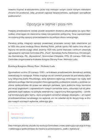 nowano trzymać w odosobnieniu przez trzy miesiące i w tym czasie różnymi metodami
chciano ich przekonać, żeby „przestali zagrażać bezpieczeństwu, spokojowi i porządkowi
publicznemu”.
Opozycja w sejmie i poza nim
Powyżej przedstawione zostały przede wszystkim działania piłsudczyków (za życia Mar-
szałka), zmierzające do stworzenia nowej rzeczywistości politycznej. Teraz zaprezentowa-
ne zostaną próby opozycji przeciwstawienia się polityce obozu sanacyjnego.
Pierwszą próbą integracji opozycji prawicowej przeciwko sanacji było utworzenie już
w 1926 roku przez endecję Obozu Wielkiej Polski. Jednak oprócz ND żadna inna siła po-
lityczna nie weszła w jego skład. Jesienią 1929 roku partie lewicowe i centrum utworzyły
ugrupowanie sejmowe Centrolew (PSL „Piast”, Narodowa Partia Robotnicza, Chrześcijań-
ska Demokracja, PSL „Wyzwolenie”, Stronnictwo Chłopskie, PPS). 29 czerwca 1930 roku
Centrolew zorganizował w Krakowie Kongres Obrony Praw i Wolności Ludu.
Rezolucja Kongresu Obrony Praw i Wolności Ludu
Źródło: Rezolucja Kongresu Obrony Praw i Wolności Ludu, [w:] K. Juszczyk, T. Maresz, Historia w tekstach źródłowych, t. 3,
Rzeszów 1996, s. 106.
Ćwiczenie 3.3.2
Aplikacja na epodreczniki.pl
Dwa miesiące później ukazała się rezolucja Centrolewu znowu piętnująca sytuację w kraju
i nakłaniająca społeczeństwo do trwania w postanowieniu „walki z dyktaturą”.
Zgromadzeni w dniu 29 czerwca 1930 r. w Krakowie przedstawiciele demokracji polskiej
oświadczają co następuje. Polska znajduje się od czterech przeszło lat pod władzą dykta-
tury faktycznej Józefa Piłsudskiego, wolę dyktatora wykonują zmieniające się rządy; woli
dyktatora podlega również prezydent Rzeczypospolitej, podważone zostało u podstaw za-
ufanie społeczeństwa do prawa we własnym państwie, życie publiczne kraju karmione
jest wciąż pogłoskami i zapowiedziami nowych zamachów stanu, odsunięto lud od jakie-
gokolwiek bądź wpływu na politykę wewnętrzną i zagraniczną Rzeczypospolitej – zamilk-
nął konstytucyjny głos Sejmu, skoro prezydent zaniechał swojego obowiązku – ani żądań
przedstawicielstwa narodowego nie wykonał, ani nie odwołał się do decyzji kraju w dro-
dze nowych uczciwych wyborów, zabierając głos.
Rządy sanacji
331
 