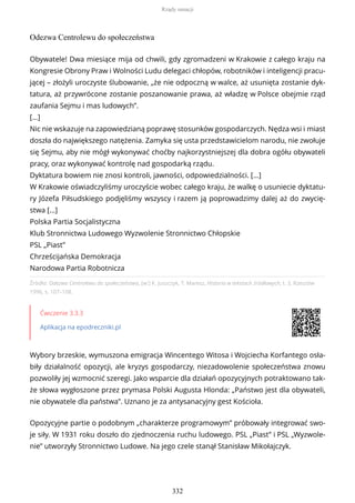 Odezwa Centrolewu do społeczeństwa
Źródło: Odezwa Centrolewu do społeczeństwa, [w:] K. Juszczyk, T. Maresz, Historia w tekstach źródłowych, t. 3, Rzeszów
1996, s. 107–108.
Ćwiczenie 3.3.3
Aplikacja na epodreczniki.pl
Wybory brzeskie, wymuszona emigracja Wincentego Witosa i Wojciecha Korfantego osła-
biły działalność opozycji, ale kryzys gospodarczy, niezadowolenie społeczeństwa znowu
pozwoliły jej wzmocnić szeregi. Jako wsparcie dla działań opozycyjnych potraktowano tak-
że słowa wygłoszone przez prymasa Polski Augusta Hlonda: „Państwo jest dla obywateli,
nie obywatele dla państwa”. Uznano je za antysanacyjny gest Kościoła.
Opozycyjne partie o podobnym „charakterze programowym” próbowały integrować swo-
je siły. W 1931 roku doszło do zjednoczenia ruchu ludowego. PSL „Piast” i PSL „Wyzwole-
nie” utworzyły Stronnictwo Ludowe. Na jego czele stanął Stanisław Mikołajczyk.
Obywatele! Dwa miesiące mija od chwili, gdy zgromadzeni w Krakowie z całego kraju na
Kongresie Obrony Praw i Wolności Ludu delegaci chłopów, robotników i inteligencji pracu-
jącej – złożyli uroczyste ślubowanie, „że nie odpoczną w walce, aż usunięta zostanie dyk-
tatura, aż przywrócone zostanie poszanowanie prawa, aż władzę w Polsce obejmie rząd
zaufania Sejmu i mas ludowych”.
[…]
Nic nie wskazuje na zapowiedzianą poprawę stosunków gospodarczych. Nędza wsi i miast
doszła do największego natężenia. Zamyka się usta przedstawicielom narodu, nie zwołuje
się Sejmu, aby nie mógł wykonywać choćby najkorzystniejszej dla dobra ogółu obywateli
pracy, oraz wykonywać kontrolę nad gospodarką rządu.
Dyktatura bowiem nie znosi kontroli, jawności, odpowiedzialności. […]
W Krakowie oświadczyliśmy uroczyście wobec całego kraju, że walkę o usuniecie dyktatu-
ry Józefa Piłsudskiego podjęliśmy wszyscy i razem ją poprowadzimy dalej aż do zwycię-
stwa […]
Polska Partia Socjalistyczna
Klub Stronnictwa Ludowego Wyzwolenie Stronnictwo Chłopskie
PSL „Piast”
Chrześcijańska Demokracja
Narodowa Partia Robotnicza
Rządy sanacji
332
 