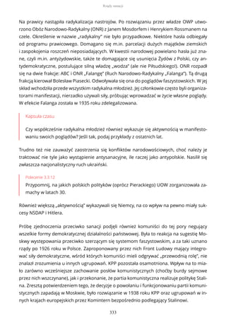 Na prawicy nastąpiła radykalizacja nastrojów. Po rozwiązaniu przez władze OWP utwo-
rzono Obóz Narodowo-Radykalny (ONR) z Janem Mosdorfem i Henrykiem Rossmanem na
czele. Określenie w nazwie „radykalny” nie było przypadkowe. Niektóre hasła odbiegały
od programu prawicowego. Domagano się m.in. parcelacji dużych majątków ziemskich
i zaspokojenia roszczeń nieposiadających. W kwestii narodowej powielano hasła już zna-
ne, czyli m.in. antyżydowskie, także te domagające się usunięcia Żydów z Polski, czy an-
tydemokratyczne, postulujące silną władzę „wodza” (ale nie Piłsudskiego!). ONR rozpadł
się na dwie frakcje: ABC i ONR „Falangę” (Ruch Narodowo-Radykalny „Falanga”). Tą drugą
frakcją kierował Bolesław Piasecki. Odwoływała się ona do poglądów faszystowskich. W jej
skład wchodziła przede wszystkim radykalna młodzież. Jej członkowie często byli organiza-
torami manifestacji, nierzadko używali siły, próbując wprowadzać w życie własne poglądy.
W efekcie Falanga została w 1935 roku zdelegalizowana.
Kapsuła czasu
Czy współcześnie radykalna młodzież również wykazuje się aktywnością w manifesto-
waniu swoich poglądów? Jeśli tak, podaj przykłady z ostatnich lat.
Trudno też nie zauważyć zaostrzenia się konfliktów narodowościowych, choć należy je
traktować nie tyle jako wystąpienie antysanacyjne, ile raczej jako antypolskie. Nasilił się
zwłaszcza nacjonalistyczny ruch ukraiński.
Polecenie 3.3.12
Przypomnij, na jakich polskich polityków (oprócz Pierackiego) UOW zorganizowała za-
machy w latach 30.
Również większą „aktywnością” wykazywali się Niemcy, na co wpływ na pewno miały suk-
cesy NSDAP i Hitlera.
Próbę zjednoczenia przeciwko sanacji podjęli również komuniści do tej pory negujący
wszelkie formy demokratycznej działalności państwowej. Była to reakcja na sugestię Mo-
skwy występowania przeciwko szerzącym się systemom faszystowskim, a za taki uznano
rządy po 1926 roku w Polsce. Zaproponowany przez nich Front Ludowy mający integro-
wać siły demokratyczne, wśród których komuniści mieli odgrywać „przewodnią rolę”, nie
znalazł zrozumienia u innych ugrupowań. KPP pozostała osamotniona. Wpływ na to mia-
ło zarówno wcześniejsze zachowanie posłów komunistycznych (choćby burdy sejmowe
przez nich wszczynane), jak i przekonanie, że partia komunistyczna realizuje politykę Stali-
na. Zresztą potwierdzeniem tego, że decyzje o powołaniu i funkcjonowaniu partii komuni-
stycznych zapadają w Moskwie, było rozwiązanie w 1938 roku KPP oraz ugrupowań w in-
nych krajach europejskich przez Komintern bezpośrednio podlegający Stalinowi.
Rządy sanacji
333
 