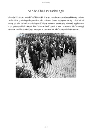 Sanacja bez Piłsudskiego
12 maja 1935 roku umarł Józef Piłsudski. W kraju została wprowadzona kilkutygodniowa
żałoba. Uroczyście żegnało go całe społeczeństwo. Nawet jego przeciwnicy polityczni i ci,
którzy go „nie kochali”, musieli zgodzić się ze słowami mowy pogrzebowej, wygłoszonej
przez Ignacego Mościckiego: „Dał Polsce wolność, granice, moc i szacunek”. Obóz sanacyj-
ny został bez Marszałka i jego autorytetu, co stanie się wkrótce wyraźnie widoczne.
Rządy sanacji
334
 